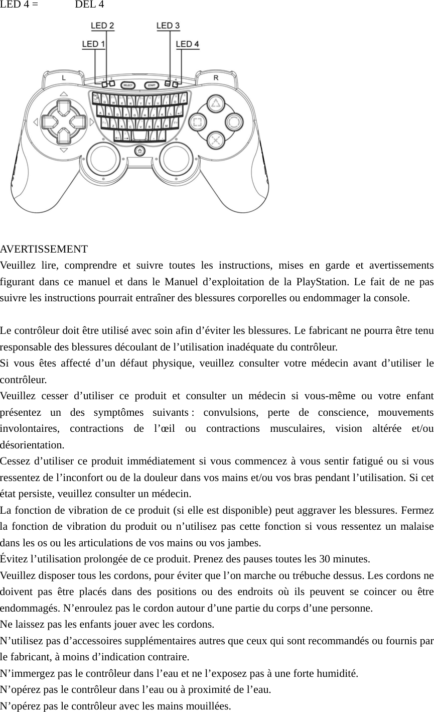 LED 4 =  DEL 4   AVERTISSEMENT Veuillez lire, comprendre et suivre toutes les instructions, mises en garde et avertissements figurant dans ce manuel et dans le Manuel d’exploitation de la PlayStation. Le fait de ne pas suivre les instructions pourrait entraîner des blessures corporelles ou endommager la console.  Le contrôleur doit être utilisé avec soin afin d’éviter les blessures. Le fabricant ne pourra être tenu responsable des blessures découlant de l’utilisation inadéquate du contrôleur. Si vous êtes affecté d’un défaut physique, veuillez consulter votre médecin avant d’utiliser le contrôleur. Veuillez cesser d’utiliser ce produit et consulter un médecin si vous-même ou votre enfant présentez un des symptômes suivants : convulsions, perte de conscience, mouvements involontaires, contractions de l’œil ou contractions musculaires, vision altérée et/ou désorientation. Cessez d’utiliser ce produit immédiatement si vous commencez à vous sentir fatigué ou si vous ressentez de l’inconfort ou de la douleur dans vos mains et/ou vos bras pendant l’utilisation. Si cet état persiste, veuillez consulter un médecin. La fonction de vibration de ce produit (si elle est disponible) peut aggraver les blessures. Fermez la fonction de vibration du produit ou n’utilisez pas cette fonction si vous ressentez un malaise dans les os ou les articulations de vos mains ou vos jambes. Évitez l’utilisation prolongée de ce produit. Prenez des pauses toutes les 30 minutes. Veuillez disposer tous les cordons, pour éviter que l’on marche ou trébuche dessus. Les cordons ne doivent pas être placés dans des positions ou des endroits où ils peuvent se coincer ou être endommagés. N’enroulez pas le cordon autour d’une partie du corps d’une personne. Ne laissez pas les enfants jouer avec les cordons. N’utilisez pas d’accessoires supplémentaires autres que ceux qui sont recommandés ou fournis par le fabricant, à moins d’indication contraire. N’immergez pas le contrôleur dans l’eau et ne l’exposez pas à une forte humidité. N’opérez pas le contrôleur dans l’eau ou à proximité de l’eau. N’opérez pas le contrôleur avec les mains mouillées. 