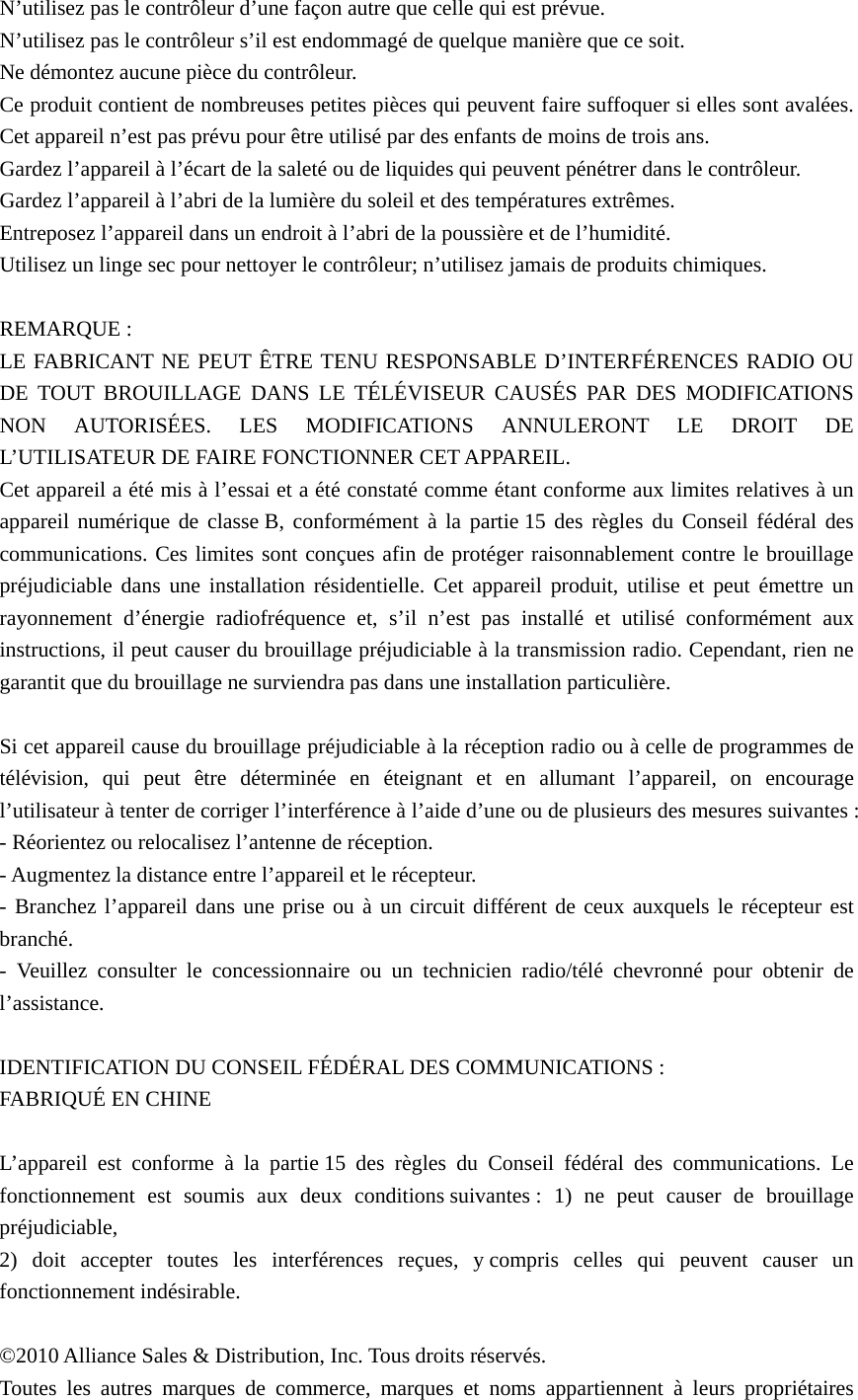 N’utilisez pas le contrôleur d’une façon autre que celle qui est prévue. N’utilisez pas le contrôleur s’il est endommagé de quelque manière que ce soit. Ne démontez aucune pièce du contrôleur. Ce produit contient de nombreuses petites pièces qui peuvent faire suffoquer si elles sont avalées. Cet appareil n’est pas prévu pour être utilisé par des enfants de moins de trois ans. Gardez l’appareil à l’écart de la saleté ou de liquides qui peuvent pénétrer dans le contrôleur. Gardez l’appareil à l’abri de la lumière du soleil et des températures extrêmes. Entreposez l’appareil dans un endroit à l’abri de la poussière et de l’humidité. Utilisez un linge sec pour nettoyer le contrôleur; n’utilisez jamais de produits chimiques.  REMARQUE : LE FABRICANT NE PEUT ÊTRE TENU RESPONSABLE D’INTERFÉRENCES RADIO OU DE TOUT BROUILLAGE DANS LE TÉLÉVISEUR CAUSÉS PAR DES MODIFICATIONS NON AUTORISÉES. LES MODIFICATIONS ANNULERONT LE DROIT DE L’UTILISATEUR DE FAIRE FONCTIONNER CET APPAREIL.   Cet appareil a été mis à l’essai et a été constaté comme étant conforme aux limites relatives à un appareil numérique de classe B, conformément à la partie 15 des règles du Conseil fédéral des communications. Ces limites sont conçues afin de protéger raisonnablement contre le brouillage préjudiciable dans une installation résidentielle. Cet appareil produit, utilise et peut émettre un rayonnement d’énergie radiofréquence et, s’il n’est pas installé et utilisé conformément aux instructions, il peut causer du brouillage préjudiciable à la transmission radio. Cependant, rien ne garantit que du brouillage ne surviendra pas dans une installation particulière.  Si cet appareil cause du brouillage préjudiciable à la réception radio ou à celle de programmes de télévision, qui peut être déterminée en éteignant et en allumant l’appareil, on encourage l’utilisateur à tenter de corriger l’interférence à l’aide d’une ou de plusieurs des mesures suivantes : - Réorientez ou relocalisez l’antenne de réception. - Augmentez la distance entre l’appareil et le récepteur. - Branchez l’appareil dans une prise ou à un circuit différent de ceux auxquels le récepteur est branché. - Veuillez consulter le concessionnaire ou un technicien radio/télé chevronné pour obtenir de l’assistance.  IDENTIFICATION DU CONSEIL FÉDÉRAL DES COMMUNICATIONS : FABRIQUÉ EN CHINE  L’appareil est conforme à la partie 15 des règles du Conseil fédéral des communications. Le fonctionnement est soumis aux deux conditions suivantes : 1) ne peut causer de brouillage préjudiciable, 2) doit accepter toutes les interférences reçues, y compris celles qui peuvent causer un fonctionnement indésirable.  ©2010 Alliance Sales &amp; Distribution, Inc. Tous droits réservés. Toutes les autres marques de commerce, marques et noms appartiennent à leurs propriétaires 