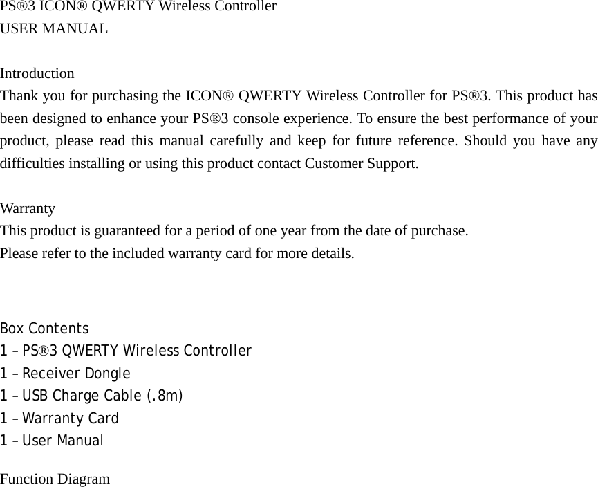 PS®3 ICON® QWERTY Wireless Controller   USER MANUAL  Introduction Thank you for purchasing the ICON® QWERTY Wireless Controller for PS®3. This product has been designed to enhance your PS®3 console experience. To ensure the best performance of your product, please read this manual carefully and keep for future reference. Should you have any difficulties installing or using this product contact Customer Support.  Warranty This product is guaranteed for a period of one year from the date of purchase.   Please refer to the included warranty card for more details.  Box Contents 1 – PS®3 QWERTY Wireless Controller 1 – Receiver Dongle 1 – USB Charge Cable (.8m) 1 – Warranty Card 1 – User Manual Function Diagram 