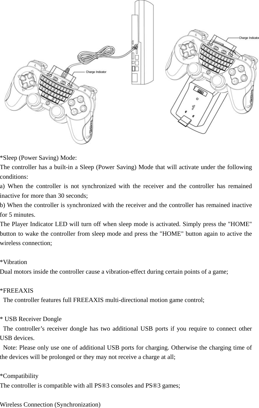  *Sleep (Power Saving) Mode: The controller has a built-in a Sleep (Power Saving) Mode that will activate under the following conditions:  a) When the controller is not synchronized with the receiver and the controller has remained inactive for more than 30 seconds;   b) When the controller is synchronized with the receiver and the controller has remained inactive for 5 minutes.   The Player Indicator LED will turn off when sleep mode is activated. Simply press the &quot;HOME&quot; button to wake the controller from sleep mode and press the &quot;HOME&quot; button again to active the wireless connection;  *Vibration Dual motors inside the controller cause a vibration-effect during certain points of a game;  *FREEAXIS   The controller features full FREEAXIS multi-directional motion game control;    * USB Receiver Dongle  The controller’s receiver dongle has two additional USB ports if you require to connect other USB devices.   Note: Please only use one of additional USB ports for charging. Otherwise the charging time of the devices will be prolonged or they may not receive a charge at all;  *Compatibility The controller is compatible with all PS®3 consoles and PS®3 games;    Wireless Connection (Synchronization) 