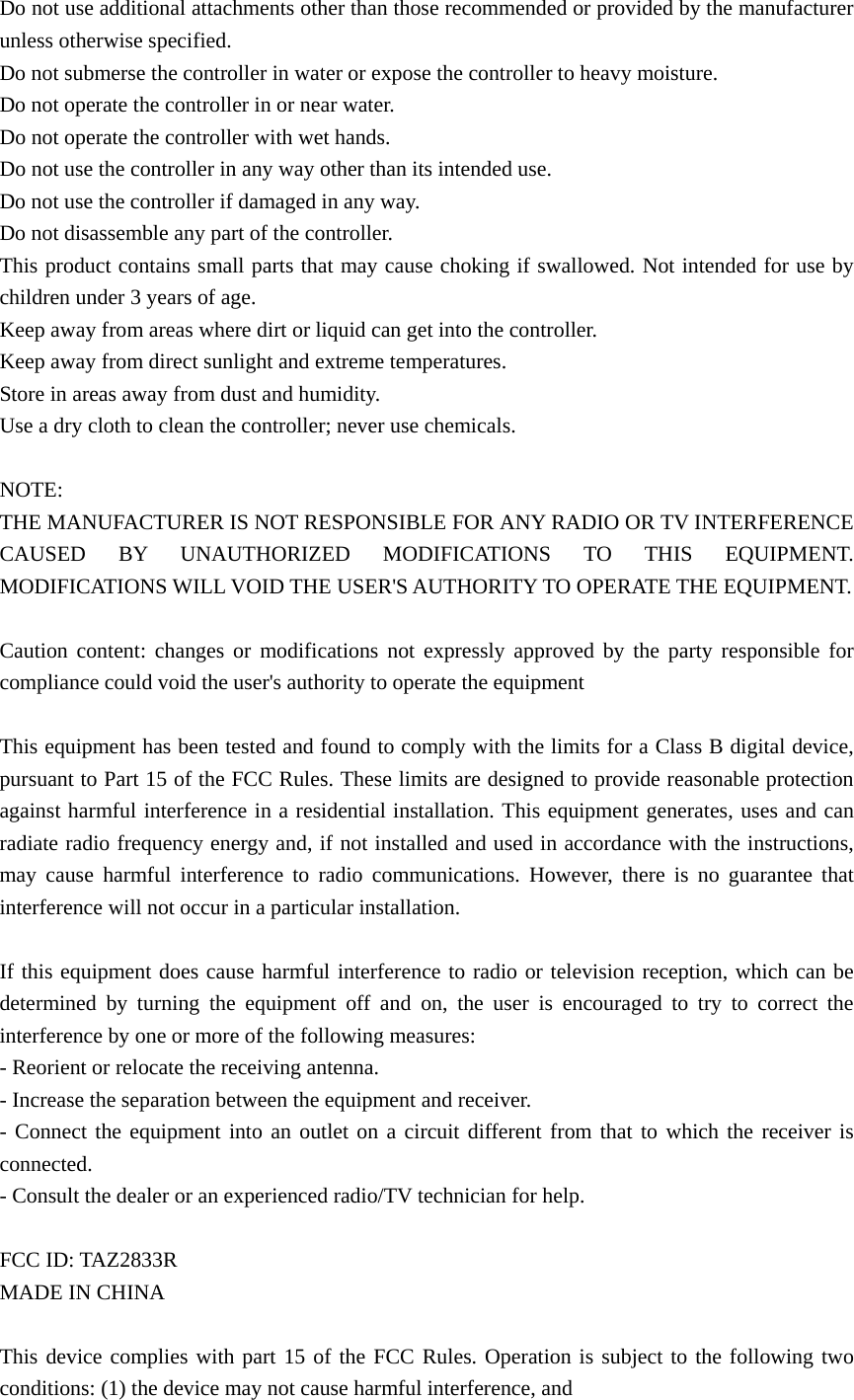 Do not use additional attachments other than those recommended or provided by the manufacturer unless otherwise specified.   Do not submerse the controller in water or expose the controller to heavy moisture. Do not operate the controller in or near water.   Do not operate the controller with wet hands. Do not use the controller in any way other than its intended use. Do not use the controller if damaged in any way. Do not disassemble any part of the controller. This product contains small parts that may cause choking if swallowed. Not intended for use by children under 3 years of age.     Keep away from areas where dirt or liquid can get into the controller. Keep away from direct sunlight and extreme temperatures. Store in areas away from dust and humidity.   Use a dry cloth to clean the controller; never use chemicals.  NOTE: THE MANUFACTURER IS NOT RESPONSIBLE FOR ANY RADIO OR TV INTERFERENCE CAUSED BY UNAUTHORIZED MODIFICATIONS TO THIS EQUIPMENT. MODIFICATIONS WILL VOID THE USER&apos;S AUTHORITY TO OPERATE THE EQUIPMENT.    Caution content: changes or modifications not expressly approved by the party responsible for compliance could void the user&apos;s authority to operate the equipment  This equipment has been tested and found to comply with the limits for a Class B digital device, pursuant to Part 15 of the FCC Rules. These limits are designed to provide reasonable protection against harmful interference in a residential installation. This equipment generates, uses and can radiate radio frequency energy and, if not installed and used in accordance with the instructions, may cause harmful interference to radio communications. However, there is no guarantee that interference will not occur in a particular installation.  If this equipment does cause harmful interference to radio or television reception, which can be determined by turning the equipment off and on, the user is encouraged to try to correct the interference by one or more of the following measures: - Reorient or relocate the receiving antenna. - Increase the separation between the equipment and receiver. - Connect the equipment into an outlet on a circuit different from that to which the receiver is connected. - Consult the dealer or an experienced radio/TV technician for help.  FCC ID: TAZ2833R MADE IN CHINA  This device complies with part 15 of the FCC Rules. Operation is subject to the following two conditions: (1) the device may not cause harmful interference, and   