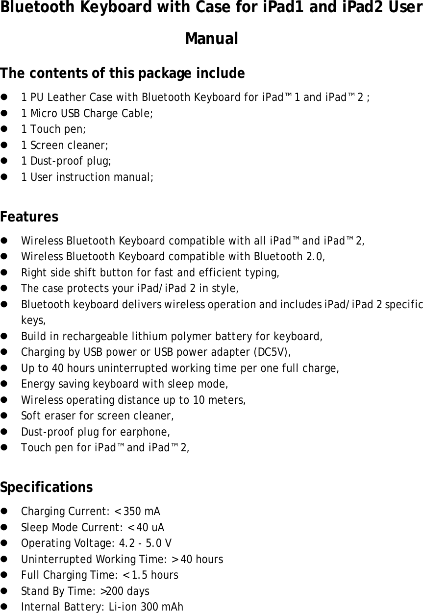 Bluetooth Keyboard with Case for iPad1 and iPad2 User Manual The contents of this package include  1 PU Leather Case with Bluetooth Keyboard for iPad™ 1 and iPad™ 2 ;  1 Micro USB Charge Cable;  1 Touch pen;  1 Screen cleaner;  1 Dust-proof plug;  1 User instruction manual;  Features  Wireless Bluetooth Keyboard compatible with all iPad™ and iPad™ 2,  Wireless Bluetooth Keyboard compatible with Bluetooth 2.0,  Right side shift button for fast and efficient typing,  The case protects your iPad/iPad 2 in style,  Bluetooth keyboard delivers wireless operation and includes iPad/iPad 2 specific keys,  Build in rechargeable lithium polymer battery for keyboard,    Charging by USB power or USB power adapter (DC5V),  Up to 40 hours uninterrupted working time per one full charge,  Energy saving keyboard with sleep mode,  Wireless operating distance up to 10 meters,  Soft eraser for screen cleaner,  Dust-proof plug for earphone,  Touch pen for iPad™ and iPad™ 2,  Specifications  Charging Current: &lt; 350 mA  Sleep Mode Current: &lt; 40 uA  Operating Voltage: 4.2 - 5.0 V  Uninterrupted Working Time: &gt; 40 hours  Full Charging Time: &lt; 1.5 hours  Stand By Time: &gt;200 days  Internal Battery: Li-ion 300 mAh     