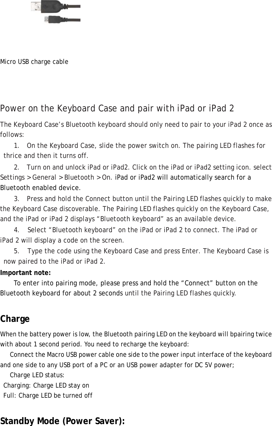  Micro USB charge cable    Power on the Keyboard Case and pair with iPad or iPad 2 The Keyboard Case’s Bluetooth keyboard should only need to pair to your iPad 2 once as follows: 1.    On the Keyboard Case, slide the power switch on. The pairing LED flashes for thrice and then it turns off.  2.    Turn on and unlock iPad or iPad2. Click on the iPad or iPad2 setting icon. select Settings &gt; General &gt; Bluetooth &gt; On. iPad or iPad2 will automatically search for a Bluetooth enabled device.  3.    Press and hold the Connect button until the Pairing LED flashes quickly to make the Keyboard Case discoverable. The Pairing LED flashes quickly on the Keyboard Case, and the iPad or iPad 2 displays “Bluetooth keyboard” as an available device. 4. Select “Bluetooth keyboard” on the iPad or iPad 2 to connect. The iPad or iPad 2 will display a code on the screen. 5.  Type the code using the Keyboard Case and press Enter. The Keyboard Case is now paired to the iPad or iPad 2. Important note:   To enter into pairing mode, please press and hold the “Connect” button on the Bluetooth keyboard for about 2 seconds until the Pairing LED flashes quickly.  Charge When the battery power is low, the Bluetooth pairing LED on the keyboard will bpairing twice with about 1 second period. You need to recharge the keyboard:       Connect the Macro USB power cable one side to the power input interface of the keyboard and one side to any USB port of a PC or an USB power adapter for DC 5V power;      Charge LED status:   Charging: Charge LED stay on   Full: Charge LED be turned off  Standby Mode (Power Saver): 