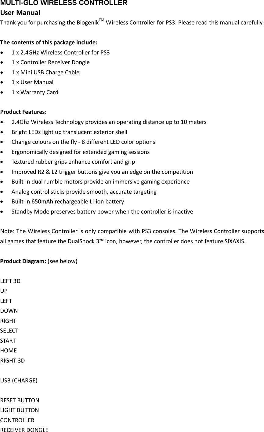 MULTI-GLO WIRELESS CONTROLLERUserManualThankyouforpurchasingtheBiogenikTMWirelessControllerforPS3.Pleasereadthismanualcarefully.Thecontentsofthispackageinclude: 1x2.4GHzWirelessControllerforPS3 1xControllerReceiverDongle 1xMiniUSBChargeCable 1xUserManual 1xWarrantyCardProductFeatures: 2.4GhzWirelessTechnologyprovidesanoperatingdistanceupto10meters BrightLEDslightuptranslucentexteriorshell Changecoloursonthefly‐8differentLEDcoloroptions Ergonomicallydesignedforextendedgamingsessions Texturedrubbergripsenhancecomfortandgrip ImprovedR2&amp;L2triggerbuttonsgiveyouanedgeonthecompetition Built‐indualrumblemotorsprovideanimmersivegamingexperience Analogcontrolsticksprovidesmooth,accuratetargeting Built‐in650mAhrechargeableLi‐ionbattery StandbyModepreservesbatterypowerwhenthecontrollerisinactiveNote:TheWirelessControllerisonlycompatiblewithPS3consoles.TheWirelessControllersupportsallgamesthatfeaturetheDualShock3™icon,however,thecontrollerdoesnotfeatureSIXAXIS.ProductDiagram:(seebelow)LEFT3DUPLEFTDOWNRIGHTSELECTSTARTHOMERIGHT3DUSB(CHARGE)RESETBUTTONLIGHTBUTTONCONTROLLERRECEIVERDONGLE