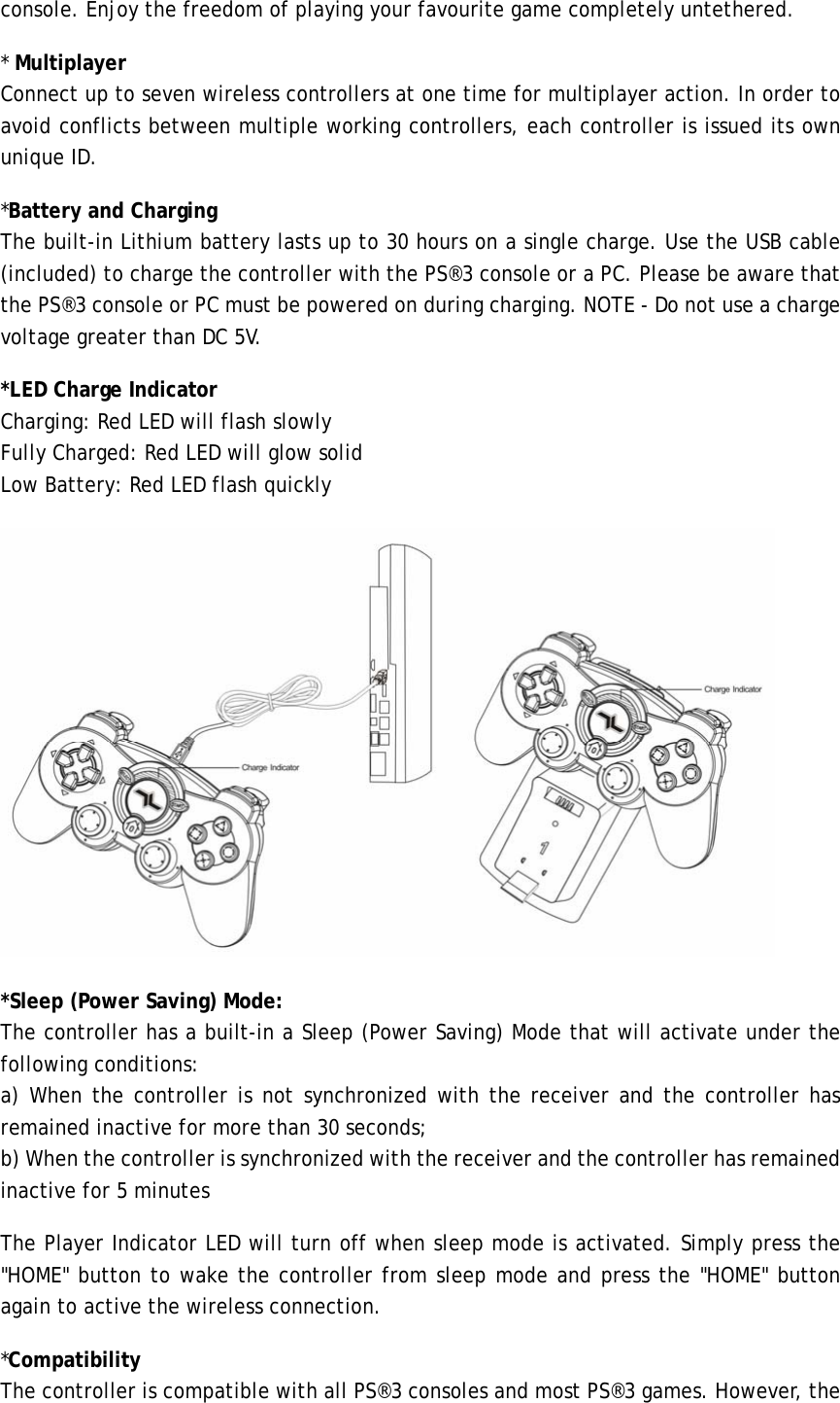console. Enjoy the freedom of playing your favourite game completely untethered. * Multiplayer Connect up to seven wireless controllers at one time for multiplayer action. In order to avoid conflicts between multiple working controllers, each controller is issued its own unique ID.  *Battery and Charging The built-in Lithium battery lasts up to 30 hours on a single charge. Use the USB cable (included) to charge the controller with the PS®3 console or a PC. Please be aware that the PS®3 console or PC must be powered on during charging. NOTE - Do not use a charge voltage greater than DC 5V. *LED Charge Indicator    Charging: Red LED will flash slowly     Fully Charged: Red LED will glow solid Low Battery: Red LED flash quickly  *Sleep (Power Saving) Mode: The controller has a built-in a Sleep (Power Saving) Mode that will activate under the following conditions:   a) When the controller is not synchronized with the receiver and the controller has remained inactive for more than 30 seconds;   b) When the controller is synchronized with the receiver and the controller has remained inactive for 5 minutes   The Player Indicator LED will turn off when sleep mode is activated. Simply press the &quot;HOME&quot; button to wake the controller from sleep mode and press the &quot;HOME&quot; button again to active the wireless connection. *Compatibility   The controller is compatible with all PS®3 consoles and most PS®3 games. However, the 