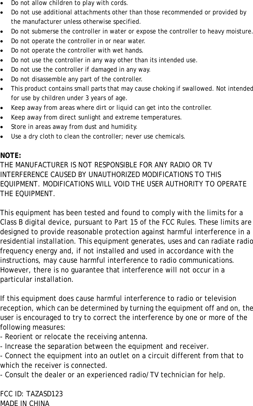• Do not allow children to play with cords. • Do not use additional attachments other than those recommended or provided by the manufacturer unless otherwise specified.   • Do not submerse the controller in water or expose the controller to heavy moisture. • Do not operate the controller in or near water.   • Do not operate the controller with wet hands. • Do not use the controller in any way other than its intended use. • Do not use the controller if damaged in any way. • Do not disassemble any part of the controller. • This product contains small parts that may cause choking if swallowed. Not intended for use by children under 3 years of age.     • Keep away from areas where dirt or liquid can get into the controller. • Keep away from direct sunlight and extreme temperatures. • Store in areas away from dust and humidity.   • Use a dry cloth to clean the controller; never use chemicals.  NOTE: THE MANUFACTURER IS NOT RESPONSIBLE FOR ANY RADIO OR TV INTERFERENCE CAUSED BY UNAUTHORIZED MODIFICATIONS TO THIS EQUIPMENT. MODIFICATIONS WILL VOID THE USER AUTHORITY TO OPERATE THE EQUIPMENT.    This equipment has been tested and found to comply with the limits for a Class B digital device, pursuant to Part 15 of the FCC Rules. These limits are designed to provide reasonable protection against harmful interference in a residential installation. This equipment generates, uses and can radiate radio frequency energy and, if not installed and used in accordance with the instructions, may cause harmful interference to radio communications. However, there is no guarantee that interference will not occur in a particular installation.  If this equipment does cause harmful interference to radio or television reception, which can be determined by turning the equipment off and on, the user is encouraged to try to correct the interference by one or more of the following measures: - Reorient or relocate the receiving antenna. - Increase the separation between the equipment and receiver. - Connect the equipment into an outlet on a circuit different from that to which the receiver is connected. - Consult the dealer or an experienced radio/TV technician for help.  FCC ID: TAZASD123 MADE IN CHINA  