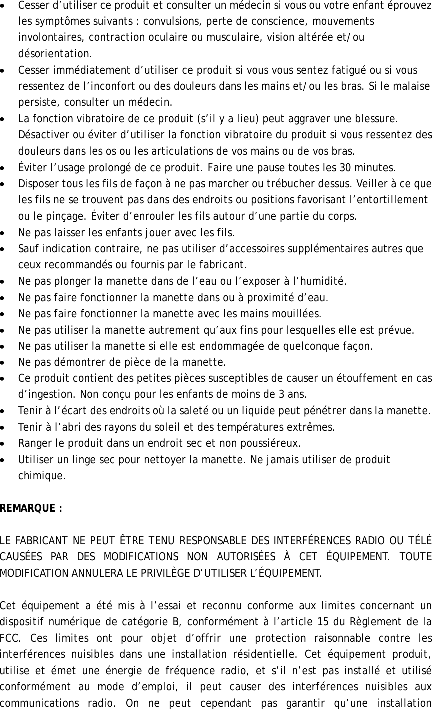 • Cesser d’utiliser ce produit et consulter un médecin si vous ou votre enfant éprouvez   les symptômes suivants : convulsions, perte de conscience, mouvements involontaires, contraction oculaire ou musculaire, vision altérée et/ou désorientation.  • Cesser immédiatement d’utiliser ce produit si vous vous sentez fatigué ou si vous ressentez de l’inconfort ou des douleurs dans les mains et/ou les bras. Si le malaise persiste, consulter un médecin. • La fonction vibratoire de ce produit (s’il y a lieu) peut aggraver une blessure. Désactiver ou éviter d’utiliser la fonction vibratoire du produit si vous ressentez des douleurs dans les os ou les articulations de vos mains ou de vos bras.     • Éviter l’usage prolongé de ce produit. Faire une pause toutes les 30 minutes.  • Disposer tous les fils de façon à ne pas marcher ou trébucher dessus. Veiller à ce que les fils ne se trouvent pas dans des endroits ou positions favorisant l’entortillement ou le pinçage. Éviter d’enrouler les fils autour d’une partie du corps. • Ne pas laisser les enfants jouer avec les fils.     • Sauf indication contraire, ne pas utiliser d’accessoires supplémentaires autres que ceux recommandés ou fournis par le fabricant.  • Ne pas plonger la manette dans de l’eau ou l’exposer à l’humidité.     • Ne pas faire fonctionner la manette dans ou à proximité d’eau.   • Ne pas faire fonctionner la manette avec les mains mouillées.   • Ne pas utiliser la manette autrement qu’aux fins pour lesquelles elle est prévue.  • Ne pas utiliser la manette si elle est endommagée de quelconque façon.   • Ne pas démontrer de pièce de la manette. • Ce produit contient des petites pièces susceptibles de causer un étouffement en cas d’ingestion. Non conçu pour les enfants de moins de 3 ans.              • Tenir à l’écart des endroits où la saleté ou un liquide peut pénétrer dans la manette.   • Tenir à l’abri des rayons du soleil et des températures extrêmes.   • Ranger le produit dans un endroit sec et non poussiéreux.   • Utiliser un linge sec pour nettoyer la manette. Ne jamais utiliser de produit chimique.   REMARQUE :    LE FABRICANT NE PEUT ÊTRE TENU RESPONSABLE DES INTERFÉRENCES RADIO OU TÉLÉ CAUSÉES PAR DES MODIFICATIONS NON AUTORISÉES À CET ÉQUIPEMENT. TOUTE MODIFICATION ANNULERA LE PRIVILÈGE D’UTILISER L’ÉQUIPEMENT.  Cet équipement a été mis à l’essai et reconnu conforme aux limites concernant un dispositif numérique de catégorie B, conformément à l’article 15 du Règlement de la FCC. Ces limites ont pour objet d’offrir une protection raisonnable contre les interférences nuisibles dans une installation résidentielle. Cet équipement produit, utilise et émet une énergie de fréquence radio, et s’il n’est pas installé et utilisé conformément au mode d’emploi, il peut causer des interférences nuisibles aux communications radio. On ne peut cependant pas garantir qu’une installation 