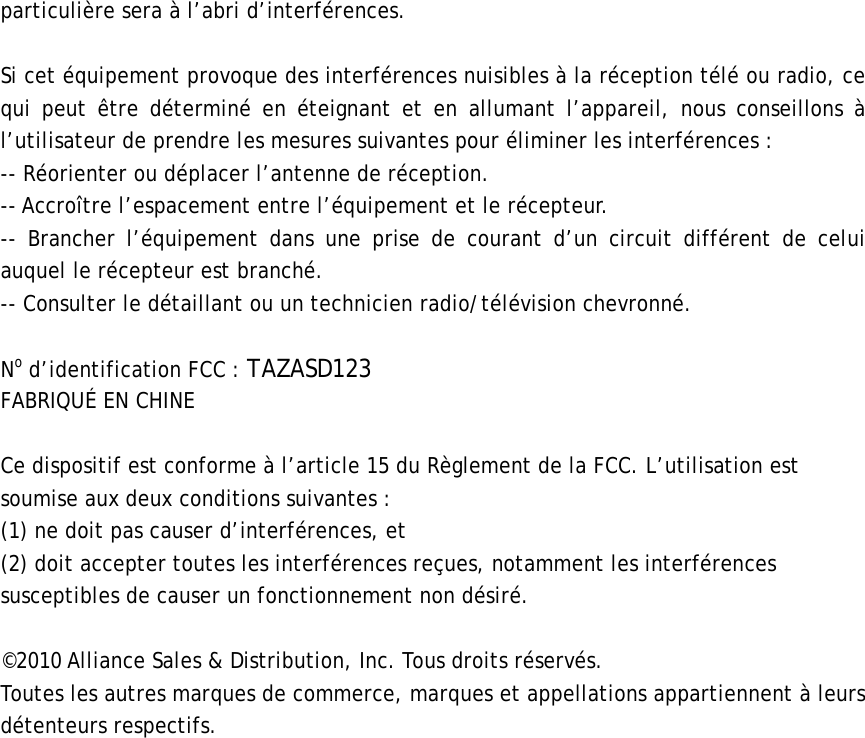 particulière sera à l’abri d’interférences.  Si cet équipement provoque des interférences nuisibles à la réception télé ou radio, ce qui peut être déterminé en éteignant et en allumant l’appareil, nous conseillons à l’utilisateur de prendre les mesures suivantes pour éliminer les interférences :   -- Réorienter ou déplacer l’antenne de réception.   -- Accroître l’espacement entre l’équipement et le récepteur.   -- Brancher l’équipement dans une prise de courant d’un circuit différent de celui auquel le récepteur est branché. -- Consulter le détaillant ou un technicien radio/télévision chevronné.  No d’identification FCC : TAZASD123 FABRIQUÉ EN CHINE  Ce dispositif est conforme à l’article 15 du Règlement de la FCC. L’utilisation est soumise aux deux conditions suivantes :   (1) ne doit pas causer d’interférences, et   (2) doit accepter toutes les interférences reçues, notamment les interférences susceptibles de causer un fonctionnement non désiré.    ©2010 Alliance Sales &amp; Distribution, Inc. Tous droits réservés. Toutes les autres marques de commerce, marques et appellations appartiennent à leurs détenteurs respectifs.    