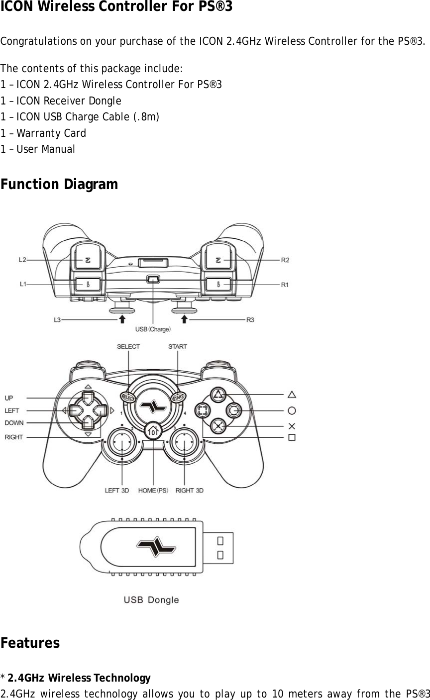 ICON Wireless Controller For PS®3   Congratulations on your purchase of the ICON 2.4GHz Wireless Controller for the PS®3.   The contents of this package include: 1 – ICON 2.4GHz Wireless Controller For PS®3 1 – ICON Receiver Dongle 1 – ICON USB Charge Cable (.8m) 1 – Warranty Card 1 – User Manual Function Diagram      Features * 2.4GHz Wireless Technology 2.4GHz wireless technology allows you to play up to 10 meters away from the PS®3 