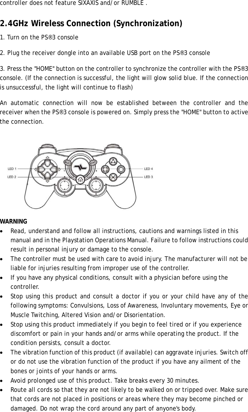 controller does not feature SIXAXIS and/or RUMBLE . 2.4GHz Wireless Connection (Synchronization) 1. Turn on the PS®3 console 2. Plug the receiver dongle into an available USB port on the PS®3 console 3. Press the &quot;HOME&quot; button on the controller to synchronize the controller with the PS®3 console. (If the connection is successful, the light will glow solid blue. If the connection is unsuccessful, the light will continue to flash)  An automatic connection will now be established between the controller and the receiver when the PS®3 console is powered on. Simply press the &quot;HOME&quot; button to active the connection.  WARNING • Read, understand and follow all instructions, cautions and warnings listed in this manual and in the Playstation Operations Manual. Failure to follow instructions could result in personal injury or damage to the console. • The controller must be used with care to avoid injury. The manufacturer will not be liable for injuries resulting from improper use of the controller. • If you have any physical conditions, consult with a physician before using the controller. • Stop using this product and consult a doctor if you or your child have any of the following symptoms: Convulsions, Loss of Awareness, Involuntary movements, Eye or Muscle Twitching, Altered Vision and/or Disorientation.   • Stop using this product immediately if you begin to feel tired or if you experience discomfort or pain in your hands and/or arms while operating the product. If the condition persists, consult a doctor. • The vibration function of this product (if available) can aggravate injuries. Switch off or do not use the vibration function of the product if you have any ailment of the bones or joints of your hands or arms. • Avoid prolonged use of this product. Take breaks every 30 minutes. • Route all cords so that they are not likely to be walked on or tripped over. Make sure that cords are not placed in positions or areas where they may become pinched or damaged. Do not wrap the cord around any part of anyone&apos;s body. 
