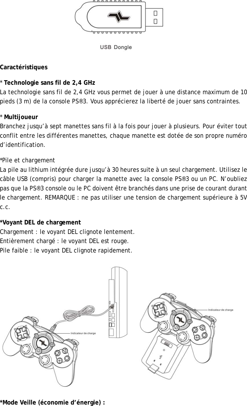 Caractéristiques          * Technologie sans fil de 2,4 GHz La technologie sans fil de 2,4 GHz vous permet de jouer à une distance maximum de 10 pieds (3 m) de la console PS®3. Vous apprécierez la liberté de jouer sans contraintes.          * Multijoueur Branchez jusqu’à sept manettes sans fil à la fois pour jouer à plusieurs. Pour éviter tout conflit entre les différentes manettes, chaque manette est dotée de son propre numéro d’identification.  *Pile et chargement     La pile au lithium intégrée dure jusqu’à 30 heures suite à un seul chargement. Utilisez le câble USB (compris) pour charger la manette avec la console PS®3 ou un PC. N’oubliez pas que la PS®3 console ou le PC doivent être branchés dans une prise de courant durant le chargement. REMARQUE : ne pas utiliser une tension de chargement supérieure à 5V c.c. *Voyant DEL de chargement              Chargement : le voyant DEL clignote lentement. Entièrement chargé : le voyant DEL est rouge.               Pile faible : le voyant DEL clignote rapidement.        *Mode Veille (économie d’énergie) : 