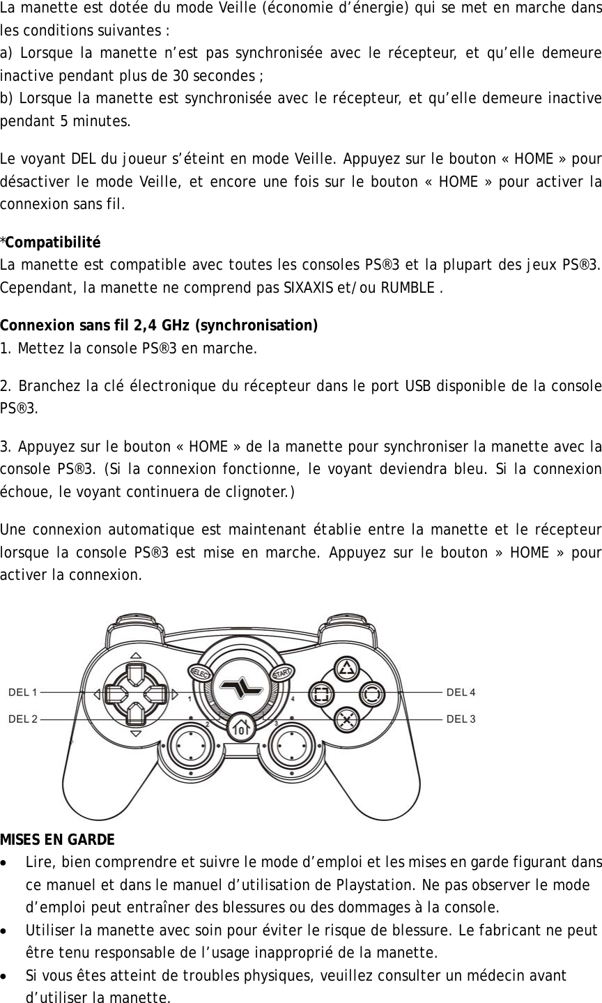 La manette est dotée du mode Veille (économie d’énergie) qui se met en marche dans les conditions suivantes : a) Lorsque la manette n’est pas synchronisée avec le récepteur, et qu’elle demeure inactive pendant plus de 30 secondes ; b) Lorsque la manette est synchronisée avec le récepteur, et qu’elle demeure inactive pendant 5 minutes.   Le voyant DEL du joueur s’éteint en mode Veille. Appuyez sur le bouton « HOME » pour désactiver le mode Veille, et encore une fois sur le bouton « HOME » pour activer la connexion sans fil.                 *Compatibilité   La manette est compatible avec toutes les consoles PS®3 et la plupart des jeux PS®3. Cependant, la manette ne comprend pas SIXAXIS et/ou RUMBLE . Connexion sans fil 2,4 GHz (synchronisation) 1. Mettez la console PS®3 en marche.   2. Branchez la clé électronique du récepteur dans le port USB disponible de la console PS®3. 3. Appuyez sur le bouton « HOME » de la manette pour synchroniser la manette avec la console PS®3. (Si la connexion fonctionne, le voyant deviendra bleu. Si la connexion échoue, le voyant continuera de clignoter.)                 Une connexion automatique est maintenant établie entre la manette et le récepteur lorsque la console PS®3 est mise en marche. Appuyez sur le bouton » HOME » pour activer la connexion.    MISES EN GARDE   • Lire, bien comprendre et suivre le mode d’emploi et les mises en garde figurant dans ce manuel et dans le manuel d’utilisation de Playstation. Ne pas observer le mode d’emploi peut entraîner des blessures ou des dommages à la console. • Utiliser la manette avec soin pour éviter le risque de blessure. Le fabricant ne peut être tenu responsable de l’usage inapproprié de la manette.   • Si vous êtes atteint de troubles physiques, veuillez consulter un médecin avant d’utiliser la manette.       