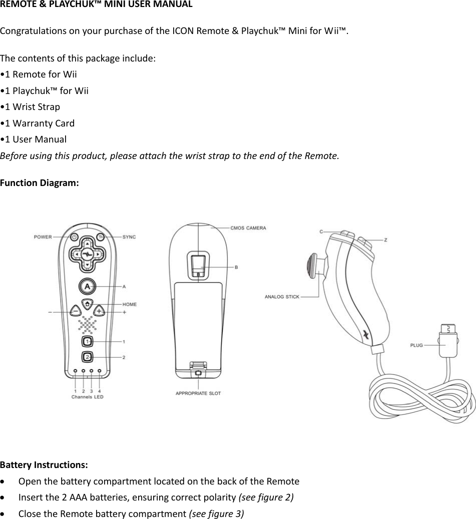 REMOTE&amp;PLAYCHUK™MINIUSERMANUALCongratulationsonyourpurchaseoftheICONRemote&amp;Playchuk™MiniforWii™.Thecontentsofthispackageinclude:•1RemoteforWii•1Playchuk™forWii•1WristStrap•1WarrantyCard•1UserManualBeforeusingthisproduct,pleaseattachthewriststraptotheendoftheRemote.FunctionDiagram:BatteryInstructions:• OpenthebatterycompartmentlocatedonthebackoftheRemote• Insertthe2AAAbatteries,ensuringcorrectpolarity(seefigure2)• ClosetheRemotebatterycompartment(seefigure3)
