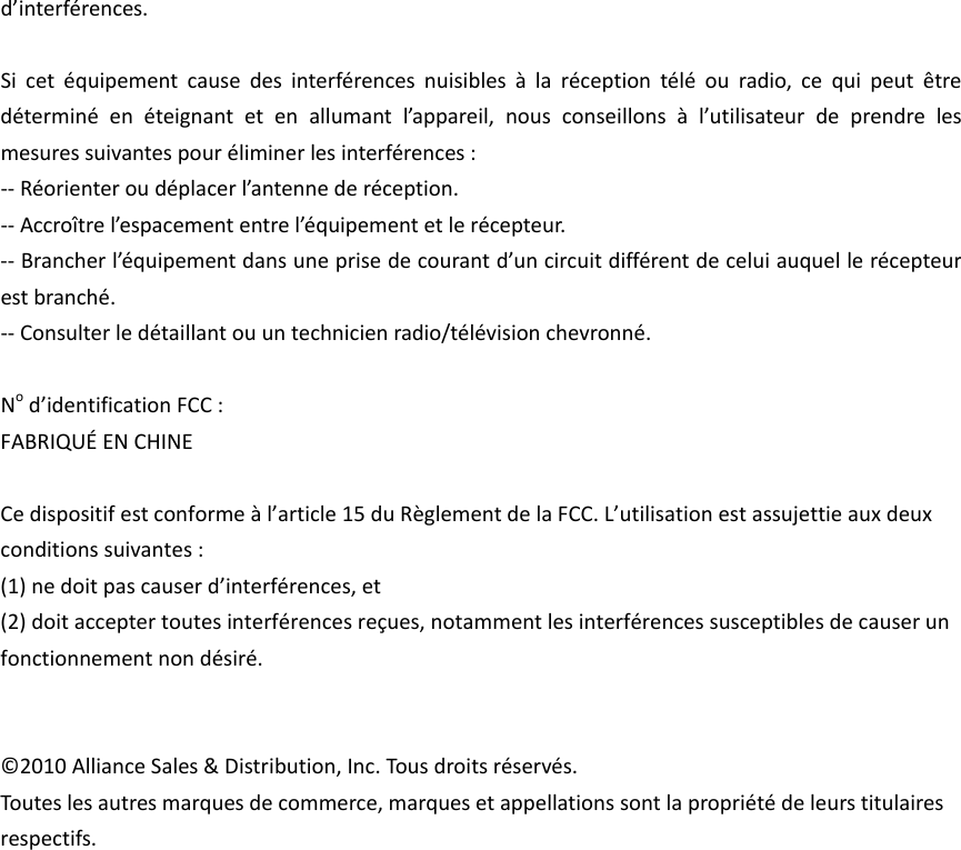 d’interférences.Sicetéquipementcausedesinterférencesnuisiblesàlaréceptiontéléouradio,cequipeutêtredéterminéenéteignantetenallumantl’appareil,nousconseillonsàl’utilisateurdeprendrelesmesuressuivantespouréliminerlesinterférences:‐‐Réorienteroudéplacerl’antennederéception.‐‐Accroîtrel’espacemententrel’équipementetlerécepteur.‐‐Brancherl’équipementdansuneprisedecourantd’uncircuitdifférentdeceluiauquellerécepteurestbranché.‐‐Consulterledétaillantouuntechnicienradio/télévisionchevronné.Nod’identificationFCC:FABRIQUÉENCHINECedispositifestconformeàl’article15duRèglementdelaFCC.L’utilisationestassujettieauxdeuxconditionssuivantes:(1)nedoitpascauserd’interférences,et(2)doitacceptertoutesinterférencesreçues,notammentlesinterférencessusceptiblesdecauserunfonctionnementnondésiré.©2010AllianceSales&amp;Distribution,Inc.Tousdroitsréservés.Touteslesautresmarquesdecommerce,marquesetappellationssontlapropriétédeleurstitulairesrespectifs.