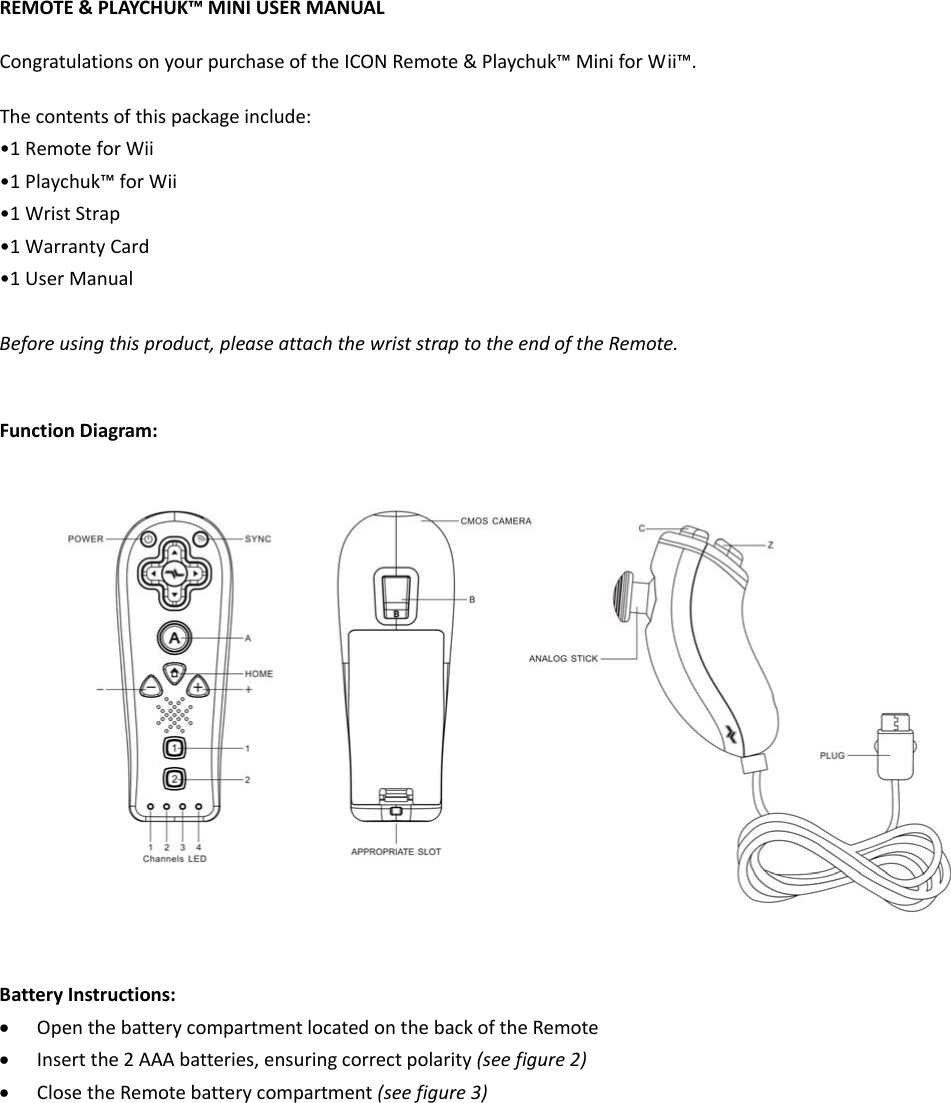 REMOTE&amp;PLAYCHUK™MINIUSERMANUALCongratulationsonyourpurchaseoftheICONRemote&amp;Playchuk™MiniforWii™.Thecontentsofthispackageinclude:•1RemoteforWii•1Playchuk™forWii•1WristStrap•1WarrantyCard•1UserManualBeforeusingthisproduct,pleaseattachthewriststraptotheendoftheRemote.FunctionDiagram:BatteryInstructions:• OpenthebatterycompartmentlocatedonthebackoftheRemote• Insertthe2AAAbatteries,ensuringcorrectpolarity(seefigure2)• ClosetheRemotebatterycompartment(seefigure3)
