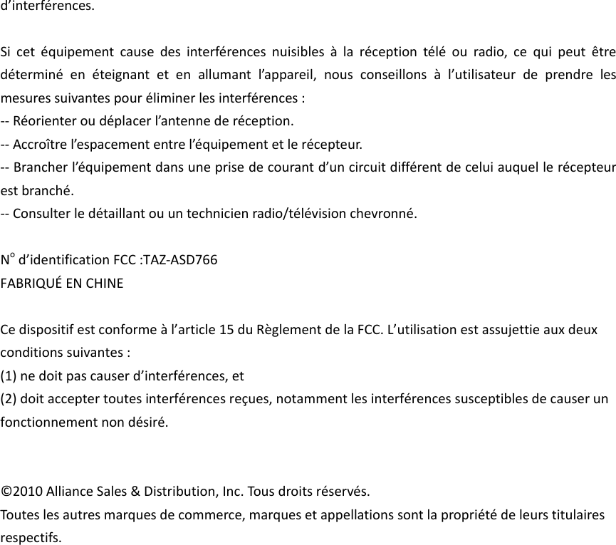 d’interférences.Sicetéquipementcausedesinterférencesnuisiblesàlaréceptiontéléouradio,cequipeutêtredéterminéenéteignantetenallumantl’appareil,nousconseillonsàl’utilisateurdeprendrelesmesuressuivantespouréliminerlesinterférences:‐‐Réorienteroudéplacerl’antennederéception.‐‐Accroîtrel’espacemententrel’équipementetlerécepteur.‐‐Brancherl’équipementdansuneprisedecourantd’uncircuitdifférentdeceluiauquellerécepteurestbranché.‐‐Consulterledétaillantouuntechnicienradio/télévisionchevronné.Nod’identificationFCC:TAZ‐ASD766FABRIQUÉENCHINECedispositifestconformeàl’article15duRèglementdelaFCC.L’utilisationestassujettieauxdeuxconditionssuivantes:(1)nedoitpascauserd’interférences,et(2)doitacceptertoutesinterférencesreçues,notammentlesinterférencessusceptiblesdecauserunfonctionnementnondésiré.©2010AllianceSales&amp;Distribution,Inc.Tousdroitsréservés.Touteslesautresmarquesdecommerce,marquesetappellationssontlapropriétédeleurstitulairesrespectifs.