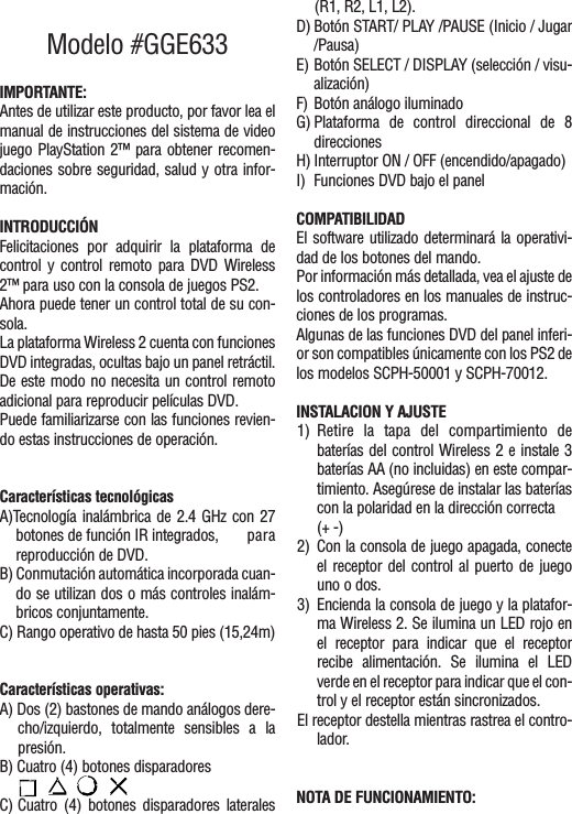Modelo #GGE633IMPORTANTE:Antes de utilizar este producto, por favor lea elmanual de instrucciones del sistema de videojuego PlayStation 2™ para obtener recomen-daciones sobre seguridad, salud y otra infor-mación.INTRODUCCIÓNFelicitaciones por adquirir la plataforma decontrol y control remoto para DVD Wireless2™ para uso con la consola de juegos PS2.Ahora puede tener un control total de su con-sola.La plataforma Wireless 2 cuenta con funcionesDVD integradas, ocultas bajo un panel retráctil.De este modo no necesita un control remotoadicional para reproducir películas DVD.Puede familiarizarse con las funciones revien-do estas instrucciones de operación.Características tecnológicasA)Tecnología inalámbrica de 2.4 GHz con 27botones de función IR integrados,  parareproducción de DVD.B) Conmutación automática incorporada cuan-do se utilizan dos o más controles inalám-bricos conjuntamente.C) Rango operativo de hasta 50 pies (15,24m)Características operativas:A) Dos (2) bastones de mando análogos dere-cho/izquierdo, totalmente sensibles a lapresión.B) Cuatro (4) botones disparadores C) Cuatro (4) botones disparadores laterales(R1, R2, L1, L2).D) Botón START/ PLAY /PAUSE (Inicio / Jugar/Pausa)E) Botón SELECT / DISPLAY (selección / visu-alización)F) Botón análogo iluminadoG) Plataforma de control direccional de 8direccionesH) Interruptor ON / OFF (encendido/apagado)I) Funciones DVD bajo el panelCOMPATIBILIDADEl software utilizado determinará la operativi-dad de los botones del mando.Por información más detallada, vea el ajuste delos controladores en los manuales de instruc-ciones de los programas.Algunas de las funciones DVD del panel inferi-or son compatibles únicamente con los PS2 delos modelos SCPH-50001 y SCPH-70012.INSTALACION Y AJUSTE1) Retire la tapa del compartimiento debaterías del control Wireless 2 e instale 3baterías AA (no incluidas) en este compar-timiento. Asegúrese de instalar las bateríascon la polaridad en la dirección correcta (+ -)2) Con la consola de juego apagada, conecteel receptor del control al puerto de juegouno o dos.3) Encienda la consola de juego y la platafor-ma Wireless 2. Se ilumina un LED rojo enel receptor para indicar que el receptorrecibe alimentación. Se ilumina el LEDverde en el receptor para indicar que el con-trol y el receptor están sincronizados.El receptor destella mientras rastrea el contro-lador.NOTA DE FUNCIONAMIENTO: