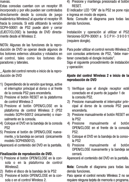 nuevas.Estas consolas cuentan con un receptor IRincorporado y por ello pueden ser controladosdirectamente desde la consola de juegoinalámbrica Wireless2 al apuntar el receptor IRhacia la consola. Si está utilizando la versiónSCPH-50001 de PS2 puede abrir y cerrar(EJECT/CLOSE) la bandeja de DVD directa-mente desde el Wireless 2.NOTA: Algunas de las funciones de la repro-ducción de DVD se operan desde algunos delos botones externos ubicados y rotulados enel control, tales como los botones dis-paradores y laterales._ Ajuste del control remoto e inicio de la repro-ducción de DVD1) Dependiendo de la versión que tenga, activeel interruptor principal al dorso o al frentede la consola PS2 para encenderla.2) Presione el botón RESET en la plataformade control Wireless 23) Presione el botón OPEN/CLOSE en laplataforma de control Wireless 2 (PS2modelo SCPH-50012 únicamente) o man-ualmente en la consola.4) Coloque el DVD en la bandeja de la consolaPS25) Presione el botón de OPEN/CLOSE nueva-mente, y la bandeja se cerrará  (únicamentemodelo SCPH050012).Aparecerá el contenido del DVD en la pantalla.Finalización de reproducción de DVD.1) Presione el botón OPEN/CLOSE en la con-sola o en la plataforma de controlWireless2.2) Retire el disco de la bandeja de la PS23) Presione el botón OPEN/CLOSE en la con-sola o en el control Wireless 2.4) Presione y mantenga presionado el botónRESET.El indicador LED “ON” de la PS2 se pone rojoe ingresa en modo de espera.Nota: Consulte el diagrama para todas lasdemás funciones.Instalación y operación al utilizar el PS2Versiones-SCPH-30001 a SCPH-39001(requiere dongle).Para poder utilizar el control remoto Wireless 2con consolas anteriores de PS2, “debe man-tener conectado el dongle incluido”.Siga el siguiente procedimiento de instalacióny operación:Ajuste del control Wireless 2 e inicio de lareproducción de DVD1) Verifique que el dongle receptor estéconectado en el puerto de jugador 1 de la consola PS2.2) Presione manualmente el interruptor prin-cipal al dorso de la consola PS2 paraencenderla.3) Presione manualmente el botón RESET enla PS24) Presione manualmente el botónOPEN/CLOSE en el frente de la consolaPS2.5) Coloque el DVD en la bandeja de la conso-la PS26) Presione manualmente el botónOPEN/CLOSE nuevamente y la bandeja secerrará.Aparecerá el contenido del DVD en la pantalla.Nota: Consulte el diagrama para todas lasdemás funciones.Para operar el control remoto Wireless 2 no serequiere ninguna tarjeta de memoria o programa.