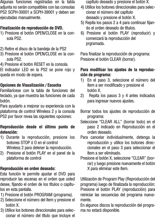 Algunas funciones registradas en la tablaadjunta no serán compatibles con las consolasPS2 SCPH-30001 a SCPH-39001 y deben serejecutadas manualmente.Finalización de reproducción de DVD.1) Presione el botón OPEN/CLOSE en la con-sola PS2.2) Retire el disco de la bandeja de la PS23) Presione el botón OPEN/CLOSE en la con-sola PS2.4) Presione el botón RESET en la consola.El indicador LED en la PS2 se pone rojo yqueda en modo de espera.Opciones de Visualización / EscuchaFamiliarícese con la tabla de funciones delteclado, ya que muestra las funciones de cadabotón.Para ayudarlo a mejorar su experiencia con laplataforma de control Wireless 2 y la consolaPS2 por favor revea las siguientes opciones:Reproducción desde el último punto dedetención:1) Durante la reproducción, presione losbotones STOP ó O en el control Wireless 2 para detener la reproducción.2)  Presione el botón PLAY en el panel de laplataforma de controlReproducción en orden deseado:Esta función le permite ajustar el DVD parareproducir las escenas en el orden que usteddesee, fijando el orden de los títulos o capítu-los en esta pantalla.1) Presione el botón PROGRAM (programa).2) Seleccione el número del ítem y presione elbotón X.3) Utilice los botones direccionales para selec-cionar el número del título que incluye elcapítulo deseado y presione el botón X.4) Utilice los botones direccionales para selec-cionar el número del capítulodeseado y presione el botón X.5) Repita los pasos 2 a 4 para continuar fijan-do el orden deseado de títulos.6) Presione el botón PLAY (reproducir) ycomenzará la reproducción del prgramada.Para finalizar la reproducción de programa:Presione el botón CLEAR (borrar).Para modificar los ajustes de la reproduc-ción de programa:1)  En el paso 3, seleccione el número delítem a ser modificado y presione el botón X.2) Repita los pasos 3 y 4 antes indicadospara ingresar nuevos ajustes.Borrar todos los ajustes de reproducción deprograma:Seleccione  “CLEAR ALL” (borrar todo) en elpaso 2 indicado en Reproducción en elorden deseado.Para cancelar individualmente, detenga lareproducción y utilice los botones direc-cionales en el paso 3 para seleccionar elítem a ser eliminado.Presione el botón X, seleccione “CLEAR” (bor-rar) y luego presione nuevamente el botónX para eliminar este ítem.Utilización de Program Play (Reproducción delprograma) luego de finalizada la reproducción:Presione el botón PLAY (reproducción) parareiniciar las secuencias del programa nueva-mente.En algunos discos la reproducción del progra-ma no estará disponible.
