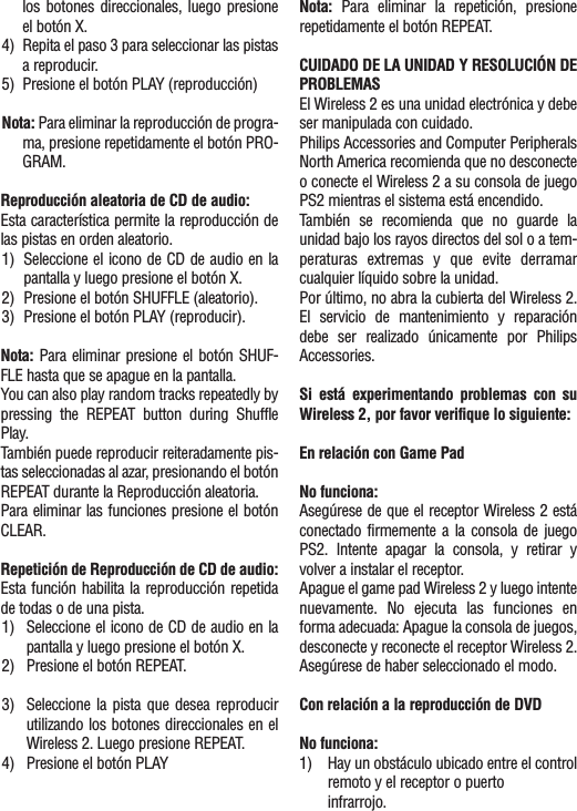 los botones direccionales, luego presioneel botón X.4) Repita el paso 3 para seleccionar las pistasa reproducir.5) Presione el botón PLAY (reproducción)Nota: Para eliminar la reproducción de progra-ma, presione repetidamente el botón PRO-GRAM.Reproducción aleatoria de CD de audio:Esta característica permite la reproducción delas pistas en orden aleatorio.1) Seleccione el icono de CD de audio en lapantalla y luego presione el botón X.2)  Presione el botón SHUFFLE (aleatorio).3) Presione el botón PLAY (reproducir).Nota: Para eliminar presione el botón SHUF-FLE hasta que se apague en la pantalla.You can also play random tracks repeatedly bypressing the REPEAT button during ShufflePlay.También puede reproducir reiteradamente pis-tas seleccionadas al azar, presionando el botónREPEAT durante la Reproducción aleatoria.Para eliminar las funciones presione el botónCLEAR.Repetición de Reproducción de CD de audio:Esta función habilita la reproducción repetidade todas o de una pista.1) Seleccione el icono de CD de audio en lapantalla y luego presione el botón X.2) Presione el botón REPEAT.3) Seleccione la pista que desea reproducirutilizando los botones direccionales en elWireless 2. Luego presione REPEAT.4) Presione el botón PLAYNota: Para eliminar la repetición, presionerepetidamente el botón REPEAT.CUIDADO DE LA UNIDAD Y RESOLUCIÓN DEPROBLEMASEl Wireless 2 es una unidad electrónica y debeser manipulada con cuidado.Philips Accessories and Computer PeripheralsNorth America recomienda que no desconecteo conecte el Wireless 2 a su consola de juegoPS2 mientras el sistema está encendido.También se recomienda que no guarde launidad bajo los rayos directos del sol o a tem-peraturas extremas y que evite derramarcualquier líquido sobre la unidad.Por último, no abra la cubierta del Wireless 2.El servicio de mantenimiento y reparacióndebe ser realizado únicamente por PhilipsAccessories.Si está experimentando problemas con suWireless 2, por favor verifique lo siguiente:En relación con Game PadNo funciona:Asegúrese de que el receptor Wireless 2 estáconectado firmemente a la consola de juegoPS2. Intente apagar la consola, y retirar yvolver a instalar el receptor.Apague el game pad Wireless 2 y luego intentenuevamente. No ejecuta las funciones enforma adecuada: Apague la consola de juegos,desconecte y reconecte el receptor Wireless 2.Asegúrese de haber seleccionado el modo.Con relación a la reproducción de DVDNo funciona:1) Hay un obstáculo ubicado entre el controlremoto y el receptor o puerto infrarrojo.
