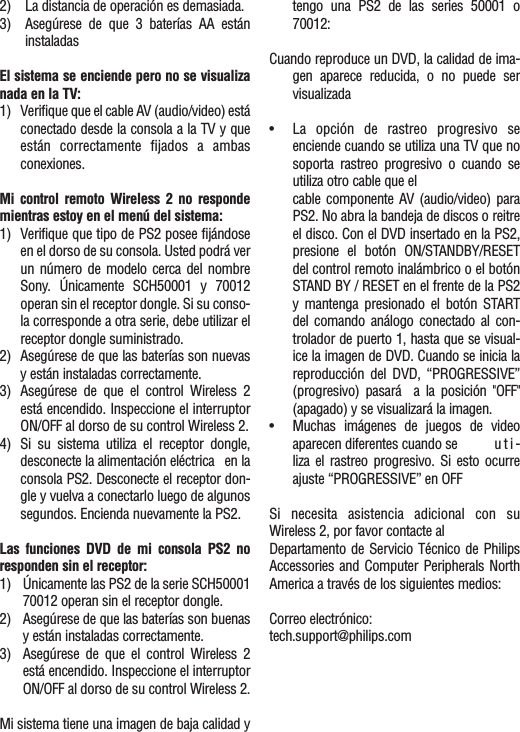 2) La distancia de operación es demasiada.3) Asegúrese de que 3 baterías AA estáninstaladasEl sistema se enciende pero no se visualizanada en la TV:1) Verifique que el cable AV (audio/video) estáconectado desde la consola a la TV y queestán correctamente fijados a ambasconexiones.Mi control remoto Wireless 2 no respondemientras estoy en el menú del sistema:1) Verifique que tipo de PS2 posee fijándoseen el dorso de su consola. Usted podrá verun número de modelo cerca del nombreSony.  Únicamente SCH50001 y 70012operan sin el receptor dongle. Si su conso-la corresponde a otra serie, debe utilizar elreceptor dongle suministrado.2) Asegúrese de que las baterías son nuevasy están instaladas correctamente.3) Asegúrese de que el control Wireless 2está encendido. Inspeccione el interruptorON/OFF al dorso de su control Wireless 2.4) Si su sistema utiliza el receptor dongle,desconecte la alimentación eléctrica en laconsola PS2. Desconecte el receptor don-gle y vuelva a conectarlo luego de algunos segundos. Encienda nuevamente la PS2.Las funciones DVD de mi consola PS2 noresponden sin el receptor:1) Únicamente las PS2 de la serie SCH5000170012 operan sin el receptor dongle.2) Asegúrese de que las baterías son buenasy están instaladas correctamente.3) Asegúrese de que el control Wireless 2está encendido. Inspeccione el interruptorON/OFF al dorso de su control Wireless 2.Mi sistema tiene una imagen de baja calidad ytengo una PS2 de las series 50001 o70012:Cuando reproduce un DVD, la calidad de ima-gen aparece reducida, o no puede servisualizada•La opción de rastreo progresivo seenciende cuando se utiliza una TV que nosoporta rastreo progresivo o cuando seutiliza otro cable que el cable componente AV (audio/video) paraPS2. No abra la bandeja de discos o reitreel disco. Con el DVD insertado en la PS2,presione el botón ON/STANDBY/RESETdel control remoto inalámbrico o el botónSTAND BY / RESET en el frente de la PS2y mantenga presionado el botón STARTdel comando análogo conectado al con-trolador de puerto 1, hasta que se visual-ice la imagen de DVD. Cuando se inicia lareproducción del DVD, “PROGRESSIVE”(progresivo) pasará  a la posición &quot;OFF&quot;(apagado) y se visualizará la imagen.•Muchas imágenes de juegos de videoaparecen diferentes cuando se  u t i -liza el rastreo progresivo. Si esto ocurreajuste “PROGRESSIVE” en OFFSi necesita asistencia adicional con suWireless 2, por favor contacte alDepartamento de Servicio Técnico de PhilipsAccessories and Computer Peripherals NorthAmerica a través de los siguientes medios:Correo electrónico:tech.support@philips.com