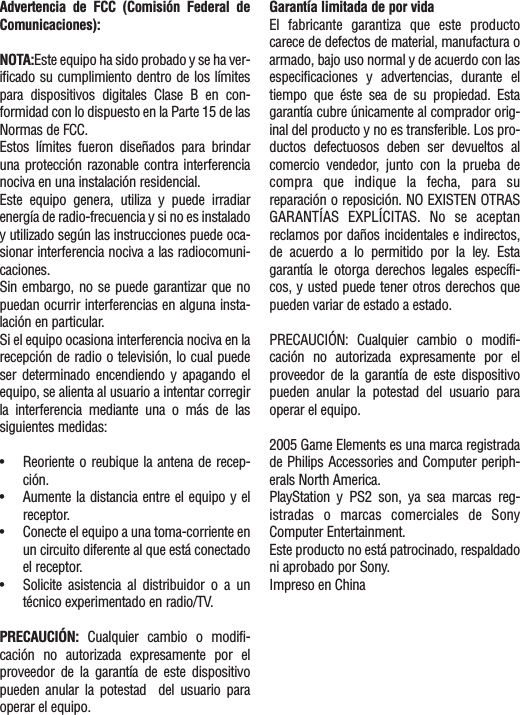 Advertencia de FCC (Comisión Federal deComunicaciones):NOTA:Este equipo ha sido probado y se ha ver-ificado su cumplimiento dentro de los límitespara dispositivos digitales Clase B en con-formidad con lo dispuesto en la Parte 15 de lasNormas de FCC.Estos límites fueron diseñados para brindaruna protección razonable contra interferencianociva en una instalación residencial.Este equipo genera, utiliza y puede irradiarenergía de radio-frecuencia y si no es instaladoy utilizado según las instrucciones puede oca-sionar interferencia nociva a las radiocomuni-caciones.Sin embargo, no se puede garantizar que nopuedan ocurrir interferencias en alguna insta-lación en particular.Si el equipo ocasiona interferencia nociva en larecepción de radio o televisión, lo cual puedeser determinado encendiendo y apagando elequipo, se alienta al usuario a intentar corregirla interferencia mediante una o más de lassiguientes medidas:•Reoriente o reubique la antena de recep-ción.•Aumente la distancia entre el equipo y elreceptor.•Conecte el equipo a una toma-corriente enun circuito diferente al que está conectadoel receptor.•Solicite asistencia al distribuidor o a untécnico experimentado en radio/TV.PRECAUCIÓN:  Cualquier cambio o modifi-cación no autorizada expresamente por elproveedor de la garantía de este dispositivopueden anular la potestad  del usuario paraoperar el equipo.Garantía limitada de por vidaEl fabricante garantiza que este productocarece de defectos de material, manufactura oarmado, bajo uso normal y de acuerdo con lasespecificaciones y advertencias, durante eltiempo que éste sea de su propiedad. Estagarantía cubre únicamente al comprador orig-inal del producto y no es transferible. Los pro-ductos defectuosos deben ser devueltos alcomercio vendedor, junto con la prueba decompra que indique la fecha, para sureparación o reposición. NO EXISTEN OTRASGARANTÍAS EXPLÍCITAS. No se aceptanreclamos por daños incidentales e indirectos,de acuerdo a lo permitido por la ley. Estagarantía le otorga derechos legales específi-cos, y usted puede tener otros derechos quepueden variar de estado a estado.PRECAUCIÓN: Cualquier cambio o modifi-cación no autorizada expresamente por elproveedor de la garantía de este dispositivopueden anular la potestad del usuario paraoperar el equipo.2005 Game Elements es una marca registradade Philips Accessories and Computer periph-erals North America.PlayStation y PS2 son, ya sea marcas reg-istradas o marcas comerciales de SonyComputer Entertainment.Este producto no está patrocinado, respaldadoni aprobado por Sony.Impreso en China