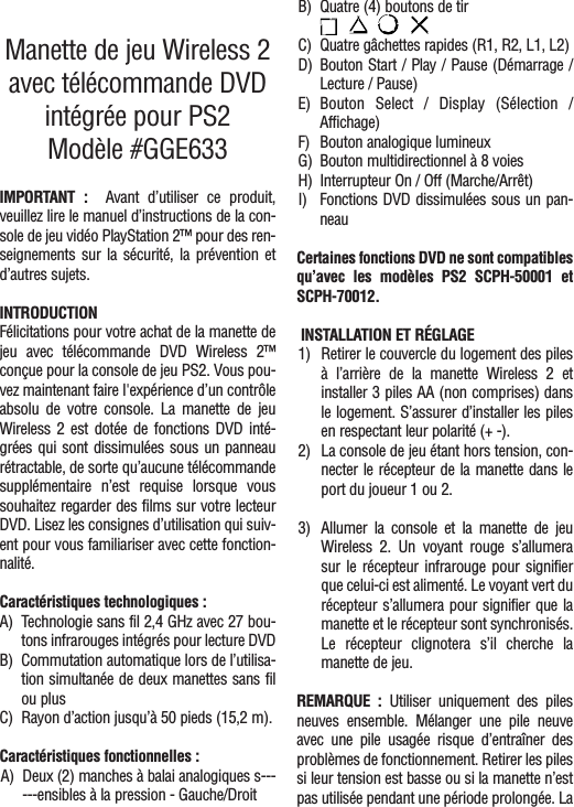 Manette de jeu Wireless 2avec télécommande DVDintégrée pour PS2Modèle #GGE633IMPORTANT :  Avant d’utiliser ce produit,veuillez lire le manuel d’instructions de la con-sole de jeu vidéo PlayStation 2™ pour des ren-seignements sur la sécurité, la prévention etd’autres sujets.INTRODUCTIONFélicitations pour votre achat de la manette dejeu avec télécommande DVD Wireless 2™conçue pour la console de jeu PS2. Vous pou-vez maintenant faire l&apos;expérience d’un contrôleabsolu de votre console. La manette de jeuWireless 2 est dotée de fonctions DVD inté-grées qui sont dissimulées sous un panneaurétractable, de sorte qu’aucune télécommandesupplémentaire n’est requise lorsque voussouhaitez regarder des films sur votre lecteurDVD. Lisez les consignes d’utilisation qui suiv-ent pour vous familiariser avec cette fonction-nalité.Caractéristiques technologiques :A) Technologie sans fil 2,4 GHz avec 27 bou-tons infrarouges intégrés pour lecture DVDB) Commutation automatique lors de l’utilisa-tion simultanée de deux manettes sans filou plusC) Rayon d’action jusqu’à 50 pieds (15,2 m).Caractéristiques fonctionnelles :A) Deux (2) manches à balai analogiques s------ensibles à la pression - Gauche/DroitB) Quatre (4) boutons de tir C) Quatre gâchettes rapides (R1, R2, L1, L2)D) Bouton Start / Play / Pause (Démarrage /Lecture / Pause) E) Bouton Select / Display (Sélection /Affichage)F) Bouton analogique lumineuxG) Bouton multidirectionnel à 8 voiesH) Interrupteur On / Off (Marche/Arrêt)I) Fonctions DVD dissimulées sous un pan-neauCertaines fonctions DVD ne sont compatiblesqu’avec les modèles PS2 SCPH-50001 etSCPH-70012. INSTALLATION ET RÉGLAGE1) Retirer le couvercle du logement des pilesà l’arrière de la manette Wireless 2 etinstaller 3 piles AA (non comprises) dansle logement. S’assurer d’installer les pilesen respectant leur polarité (+ -).2) La console de jeu étant hors tension, con-necter le récepteur de la manette dans leport du joueur 1 ou 2. 3) Allumer la console et la manette de jeuWireless 2. Un voyant rouge s’allumerasur le récepteur infrarouge pour signifierque celui-ci est alimenté. Le voyant vert durécepteur s’allumera pour signifier que lamanette et le récepteur sont synchronisés.Le récepteur clignotera s’il cherche lamanette de jeu.REMARQUE : Utiliser uniquement des pilesneuves ensemble. Mélanger une pile neuveavec une pile usagée risque d’entraîner desproblèmes de fonctionnement. Retirer les pilessi leur tension est basse ou si la manette n’estpas utilisée pendant une période prolongée. La