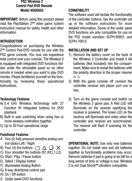 PS2 Wireless 2 Control Pad-DVD Remote Model #GGE633IMPORTANT: Before using this product pleaseread the PlayStation 2™ video game systeminstruction manual for safety, health and otherinformation.INTRODUCTIONCongratulations on purchasing the Wireless2™ Control Pad-DVD remote for use with thePS2 game console. You now can experiencetotal control over your console. The Wireless 2is equipped with integrated DVD functions hid-den under the retractable panel so no otherremote is needed when you want to play DVDmovies. Please familiarize yourself on the func-tionality by reviewing these operationalinstructions.Technology FeaturesA) 2.4 GHz Wireless technology with 27Function IR Integrated buttons for DVDplaybackB) Built in auto switching when using two ormore wireless controllers togetherC) Up to 50 Foot operational rangeFunctional FeaturesA Two (2) fully pressure sensitive analog con-trol sticks-Left / RightB) Four (4) fire buttons -      C) Four shoulder fire buttons (R1,R2,L1,L2)D) Start / Play / Pause button.E) Select / Display buttonF) Illuminated Analog ButtonG) 8-way directional control padH) On / Off switchI) Under panel DVD functionsCOMATIBILITYThe software used will dictate the functionalityof the controller buttons. See the controller setup in the software instructions for moredetailed information. Some of the under panelDVD functions are only compatible for use onthe PS2 model numbers SCPH-50001, andSCPH-70012. INSTALLATION AND SET UP1) Remove the battery cover on the back ofthe Wireless 2 Controller and install 3 AAbatteries (Not Included) into the compart-ment. Make sure to install the batteries withthe polarity direction in the proper manner(+ -).2) With the game console off connect thecontroller receiver into player port one ortwo. 3) Turn on the game console and switch onthe Wireless 2 game pad. A Red LED willilluminate on the receiver signifying thereceiver is powered. The Green LED on thereceiver will illuminate and notes when thecontroller and receiver are synchronized.The receiver will flash if scanning for thecontroller.OPERATIONAL NOTE: Use only new batteriestogether. Do not install new and old batteriestogether as functionality problems may occur.Remove batteries if pad is going to be left for along period of time or voltage is low. Wireless2 is not Dual Shock™ vibration compatible.