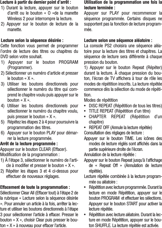 Lecture à partir du dernier point d’arrêt :1) Durant la lecture, appuyer sur le boutond’arrêt ou le bouton « O »de la manetteWireless 2 pour interrompre la lecture.2) Appuyer sur le bouton de lecture de lamanette.Lecture selon la séquence désirée :Cette fonction vous permet de programmerl’ordre de lecture des titres ou chapitres duDVD selon votre souhait. 1) Appuyer sur le bouton PROGRAM(Programmer).2) Sélectionner un numéro d’article et presserle bouton « X ».3) Utiliser les boutons directionnels poursélectionner le numéro du titre qui com-prend le chapitre voulu puis appuyer sur lebouton « X ».4) Utiliser les boutons directionnels poursélectionner le numéro du chapitre voulu,puis presser le bouton « X ».5) Répétez les étapes 2 à 4 pour poursuivre laprogrammation des titres.6) Appuyer sur le bouton PLAY pour démar-rer la lecture programmée.Arrêt de la lecture programmée :Appuyer sur le bouton CLEAR (Effacer).Modification de la programmation :1) À l’étape 3, sélectionner le numéro de l’arti-cle à modifier et presser le bouton « X ».2) Répéter les étapes 3 et 4 ci-dessus poureffectuer de nouveaux réglages.Effacement de toute la programmation :Sélectionner Clear All (Effacer tout) à l’étape 2 dela rubrique « Lecture selon la séquence désirée». Pour annuler un article à la fois, arrêter la lec-ture et utiliser les boutons directionnels à l&apos;étape3 pour sélectionner l’article à effacer. Presser lebouton « X », choisir Clear puis presser le bou-ton « X » à nouveau pour effacer l’article.Utilisation de la programmation une fois lalecture terminée :Appuyer sur PLAY pour recommencer laséquence programmée. Certains disques nesupportent pas la fonction de lecture program-mée.Lecture selon une séquence aléatoire :La console PS2 choisira une séquence aléa-toire pour la lecture des titres et chapitres. Laséquence de lecture sera différente à chaquepression du bouton.1) Appuyer sur le bouton Repeat (Répéter)durant la lecture. À chaque pression du bou-ton, l’écran de TV affichera à tour de rôle lesmodes de répétition inscrits. La lecture répétéecommence dès la sélection du mode de répéti-tion.Modes de répétition•DISC REPEAT (Répétition de tous les titres)•TITLE REPEAT (Répétition d’un titre)•CHAPTER REPEAT (Répétition d’unchapitre)•REPEAT OFF (Annule la lecture répétée)Consultation des réglages de lecture :Appuyer sur le bouton TIME. Les icônes desmodes de lecture réglés sont affichés dans lapartie supérieure droite de l’écran.Annulation de la lecture répétée :Appuyer sur le bouton Repeat jusqu’à l&apos;affichagede  « Repeat Off » (Annulation de lecturerépétée).Lecture répétée combinée à la lecture program-mée ou aléatoire :•Répétition avec lecture programmée. Durant lalecture en mode Répétition, appuyer sur lebouton PROGRAM  et effectuer les sélections.Appuyer sur le bouton START pour activer lalecture répétée.•Répétition avec lecture aléatoire. Durant la lec-ture en mode Répétition, appuyer sur le bou-ton SHUFFLE. La lecture répétée est activée.