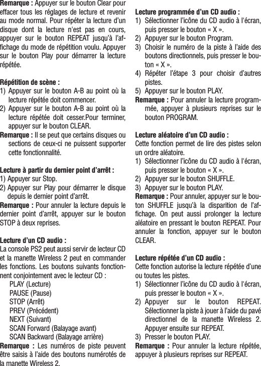 Remarque : Appuyer sur le bouton Clear poureffacer tous les réglages de lecture et revenirau mode normal. Pour répéter la lecture d’undisque dont la lecture n&apos;est pas en cours,appuyer sur le bouton REPEAT jusqu’à l’af-fichage du mode de répétition voulu. Appuyersur le bouton Play pour démarrer la lecturerépétée.Répétition de scène :1) Appuyer sur le bouton A-B au point où lalecture répétée doit commencer.2) Appuyer sur le bouton A-B au point où lalecture répétée doit cesser.Pour terminer,appuyer sur le bouton CLEAR.Remarque : Il se peut que certains disques ousections de ceux-ci ne puissent supportercette fonctionnalité.Lecture à partir du dernier point d’arrêt :1) Appuyer sur Stop.2) Appuyer sur Play pour démarrer le disquedepuis le dernier point d’arrêt.Remarque : Pour annuler la lecture depuis ledernier point d’arrêt, appuyer sur le boutonSTOP à deux reprises.Lecture d’un CD audio :La console PS2 peut aussi servir de lecteur CDet la manette Wireless 2 peut en commanderles fonctions. Les boutons suivants fonction-nent conjointement avec le lecteur CD :PLAY (Lecture)PAUSE (Pause)STOP (Arrêt)PREV (Précédent)NEXT (Suivant)SCAN Forward (Balayage avant)SCAN Backward (Balayage arrière)Remarque : Les numéros de piste peuventêtre saisis à l’aide des boutons numérotés dela manette Wireless 2.Lecture programmée d’un CD audio :1) Sélectionner l’icône du CD audio à l&apos;écran,puis presser le bouton « X ».2) Appuyer sur le bouton Program.3) Choisir le numéro de la piste à l’aide desboutons directionnels, puis presser le bou-ton « X ».4) Répéter l’étape 3 pour choisir d’autrespistes.5) Appuyer sur le bouton PLAY.Remarque : Pour annuler la lecture program-mée, appuyer à plusieurs reprises sur lebouton PROGRAM.Lecture aléatoire d’un CD audio :Cette fonction permet de lire des pistes selonun ordre aléatoire. 1) Sélectionner l’icône du CD audio à l&apos;écran,puis presser le bouton « X ».2) Appuyer sur le bouton SHUFFLE.3) Appuyer sur le bouton PLAY.Remarque : Pour annuler, appuyer sur le bou-ton SHUFFLE jusqu’à la disparition de l’af-fichage. On peut aussi prolonger la lecturealéatoire en pressant le bouton REPEAT. Pourannuler la fonction, appuyer sur le boutonCLEAR.Lecture répétée d’un CD audio :Cette fonction autorise la lecture répétée d’uneou toutes les pistes.1) Sélectionner l’icône du CD audio à l&apos;écran,puis presser le bouton « X ».2) Appuyer sur le bouton REPEAT.Sélectionner la piste à jouer à l’aide du pavédirectionnel de la manette Wireless 2.Appuyer ensuite sur REPEAT.3)  Presser le bouton PLAY.Remarque : Pour annuler la lecture répétée,appuyer à plusieurs reprises sur REPEAT.