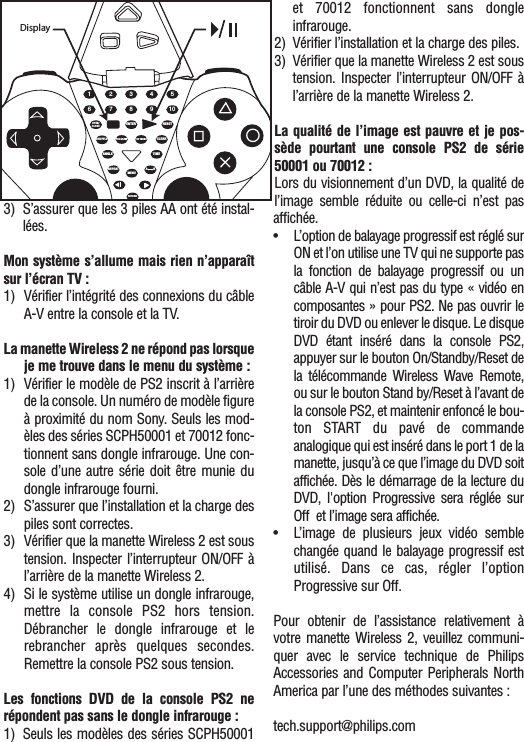 3) S’assurer que les 3 piles AA ont été instal-lées.Mon système s’allume mais rien n’apparaîtsur l’écran TV : 1) Vérifier l’intégrité des connexions du câbleA-V entre la console et la TV.La manette Wireless 2 ne répond pas lorsqueje me trouve dans le menu du système :1) Vérifier le modèle de PS2 inscrit à l’arrièrede la console. Un numéro de modèle figureà proximité du nom Sony. Seuls les mod-èles des séries SCPH50001 et 70012 fonc-tionnent sans dongle infrarouge. Une con-sole d’une autre série doit être munie dudongle infrarouge fourni. 2) S’assurer que l’installation et la charge despiles sont correctes.3) Vérifier que la manette Wireless 2 est soustension. Inspecter l’interrupteur ON/OFF àl’arrière de la manette Wireless 2.4) Si le système utilise un dongle infrarouge,mettre la console PS2 hors tension.Débrancher le dongle infrarouge et lerebrancher après quelques secondes.Remettre la console PS2 sous tension.Les fonctions DVD de la console PS2 nerépondent pas sans le dongle infrarouge :1) Seuls les modèles des séries SCPH50001et 70012 fonctionnent sans dongleinfrarouge.2) Vérifier l’installation et la charge des piles.3) Vérifier que la manette Wireless 2 est soustension. Inspecter l’interrupteur ON/OFF àl’arrière de la manette Wireless 2.La qualité de l’image est pauvre et je pos-sède pourtant une console PS2 de série50001 ou 70012 :Lors du visionnement d’un DVD, la qualité del’image semble réduite ou celle-ci n’est pasaffichée.•L’option de balayage progressif est réglé surON et l’on utilise une TV qui ne supporte pasla fonction de balayage progressif ou uncâble A-V qui n’est pas du type « vidéo encomposantes » pour PS2. Ne pas ouvrir letiroir du DVD ou enlever le disque. Le disqueDVD  étant inséré dans la console PS2,appuyer sur le bouton On/Standby/Reset dela télécommande Wireless Wave Remote,ou sur le bouton Stand by/Reset à l’avant dela console PS2, et maintenir enfoncé le bou-ton START du pavé de commandeanalogique qui est inséré dans le port 1 de lamanette, jusqu’à ce que l’image du DVD soitaffichée. Dès le démarrage de la lecture duDVD, l&apos;option Progressive sera réglée surOff  et l’image sera affichée.•L’image de plusieurs jeux vidéo semblechangée quand le balayage progressif estutilisé. Dans ce cas, régler l’optionProgressive sur Off.Pour obtenir de l’assistance relativement àvotre manette Wireless 2, veuillez communi-quer avec le service technique de PhilipsAccessories and Computer Peripherals NorthAmerica par l’une des méthodes suivantes :tech.support@philips.com1 2 3 4 56OPEN/CLOSEENTER RESETCLEARTIMEANGLEREPEATMENUSHUFFLEPROGRAMRETURNTOP MENU7 8 9 10ABDisplay