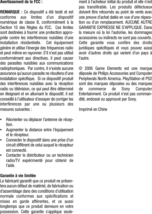 Avertissement de la FCC :REMARQUE : Ce dispositif a été testé et estconforme aux limites d’un dispositifnumérique de classe B, conformément  à laSection 15 des Règles du FCC.  Ces limitessont destinées à fournir une protection appro-priée contre les interférences nuisibles d’uneinstallation résidentielle.  Cet équipementgénère et utilise l’énergie des fréquences radioet peut même en rayonner. S’il n’est pas utiliséconformément aux directives, il peut causerdes parasites nuisibles aux communicationsradiophoniques.  Par contre, il n’existe aucuneassurance qu’aucun parasite ne résultera d’uneinstallation spécifique.  Si ce dispositif produitdes interférences nuisibles avec la réceptionradio ou télévision, ce qui peut être déterminéen éteignant et en allumant le dispositif, il estconseillé à l’utilisateur d’essayer de corriger lesinterférences par une ou plusieurs desmesures suivantes :•Réorienter ou déplacer l’antenne de récep-tion.•Augmenter la distance entre l’équipementet le récepteur.•Connecter le dispositif dans une prise d’uncircuit différent de celui auquel le récepteurest connecté.•Contacter le distributeur ou un technicienradio/TV expérimenté pour obtenir del’aide.Garantie à vie limitéeLe fabricant garantit que ce produit ne présen-tera aucun défaut de matériel, de fabrication oud’assemblage dans des conditions d’utilisationnormale conformes aux spécifications etmises en garde afférentes, et ce aussilongtemps que ce produit demeure en votrepossession. Cette garantie s’applique seule-ment à l’acheteur initial du produit et elle n’estpas transférable. Les produits défectueuxdoivent être retournés au point de vente avecune preuve d’achat datée en vue d’une répara-tion ou d’un remplacement. AUCUNE AUTREGARANTIE EXPRESSE NE S’APPLIQUE. Dansla mesure où la loi l’autorise, les dommagesaccessoires ou indirects ne sont pas couverts.Cette garantie vous confère des droitsjuridiques spécifiques et vous pouvez aussiavoir d’autres droits qui varient d’un pays àl’autre.© 2005 Game Elements est une marquedéposée de Philips Accessories and ComputerPeripherals North America. PlayStation et PS2sont des marques déposées ou des marquesde commerce de Sony ComputerEntertainment. Ce produit n’est pas comman-dité, endossé ou approuvé par Sony.Imprimé en Chine