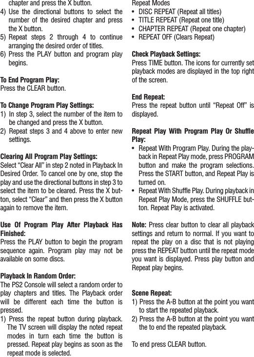 chapter and press the X button.4) Use the directional buttons to select thenumber of the desired chapter and pressthe X button.5) Repeat steps 2 through 4 to continuearranging the desired order of titles.6) Press the PLAY button and program playbegins.To End Program Play:Press the CLEAR button.To Change Program Play Settings:1) In step 3, select the number of the item tobe changed and press the X button.2) Repeat steps 3 and 4 above to enter newsettings.Clearing All Program Play Settings:Select “Clear All” in step 2 noted in Playback InDesired Order. To cancel one by one, stop theplay and use the directional buttons in step 3 toselect the item to be cleared. Press the X but-ton, select “Clear” and then press the X buttonagain to remove the item.Use Of Program Play After Playback HasFinished:Press the PLAY button to begin the programsequence again. Program play may not beavailable on some discs.Playback In Random Order:The PS2 Console will select a random order toplay chapters and titles. The Playback orderwill be different each time the button ispressed.1) Press the repeat button during playback.The TV screen will display the noted repeatmodes in turn each time the button ispressed. Repeat play begins as soon as therepeat mode is selected.Repeat Modes•DISC REPEAT (Repeat all titles)•TITLE REPEAT (Repeat one title)•CHAPTER REPEAT (Repeat one chapter)•REPEAT OFF (Clears Repeat)Check Playback Settings:Press TIME button. The icons for currently setplayback modes are displayed in the top rightof the screen.End Repeat:Press the repeat button until “Repeat Off” isdisplayed.Repeat Play With Program Play Or ShufflePlay:•Repeat With Program Play. During the play-back in Repeat Play mode, press PROGRAMbutton and make the program selections.Press the START button, and Repeat Play isturned on.•Repeat With Shuffle Play. During playback inRepeat Play Mode, press the SHUFFLE but-ton. Repeat Play is activated.Note: Press clear button to clear all playbacksettings and return to normal. If you want torepeat the play on a disc that is not playingpress the REPEAT button until the repeat modeyou want is displayed. Press play button andRepeat play begins.Scene Repeat:1) Press the A-B button at the point you wantto start the repeated playback.2) Press the A-B button at the point you wantthe to end the repeated playback.To end press CLEAR button.