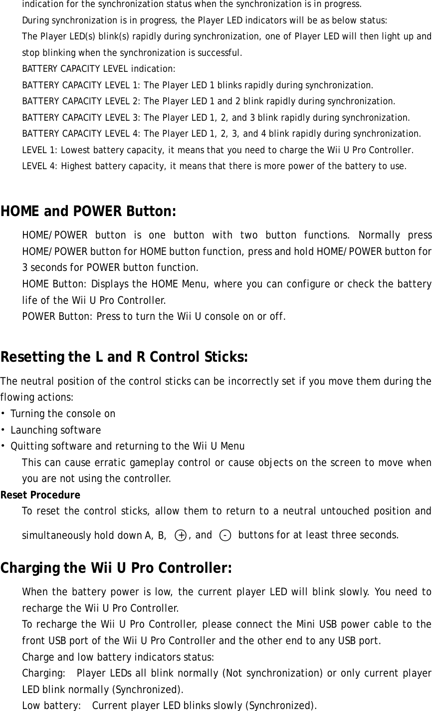 indication for the synchronization status when the synchronization is in progress.      During synchronization is in progress, the Player LED indicators will be as below status:    The Player LED(s) blink(s) rapidly during synchronization, one of Player LED will then light up and stop blinking when the synchronization is successful.  BATTERY CAPACITY LEVEL indication: BATTERY CAPACITY LEVEL 1: The Player LED 1 blinks rapidly during synchronization. BATTERY CAPACITY LEVEL 2: The Player LED 1 and 2 blink rapidly during synchronization. BATTERY CAPACITY LEVEL 3: The Player LED 1, 2, and 3 blink rapidly during synchronization. BATTERY CAPACITY LEVEL 4: The Player LED 1, 2, 3, and 4 blink rapidly during synchronization. LEVEL 1: Lowest battery capacity, it means that you need to charge the Wii U Pro Controller. LEVEL 4: Highest battery capacity, it means that there is more power of the battery to use.  HOME and POWER Button: HOME/POWER button is one button with two button functions. Normally press HOME/POWER button for HOME button function, press and hold HOME/POWER button for 3 seconds for POWER button function. HOME Button: Displays the HOME Menu, where you can configure or check the battery life of the Wii U Pro Controller. POWER Button: Press to turn the Wii U console on or off.  Resetting the L and R Control Sticks: The neutral position of the control sticks can be incorrectly set if you move them during the flowing actions: • Turning the console on • Launching software • Quitting software and returning to the Wii U Menu This can cause erratic gameplay control or cause objects on the screen to move when you are not using the controller. Reset Procedure To reset the control sticks, allow them to return to a neutral untouched position and simultaneously hold down A, B, ○+, and ○-  buttons for at least three seconds. Charging the Wii U Pro Controller: When the battery power is low, the current player LED will blink slowly. You need to recharge the Wii U Pro Controller.  To recharge the Wii U Pro Controller, please connect the Mini USB power cable to the front USB port of the Wii U Pro Controller and the other end to any USB port. Charge and low battery indicators status: Charging:  Player LEDs all blink normally (Not synchronization) or only current player LED blink normally (Synchronized). Low battery:  Current player LED blinks slowly (Synchronized). 