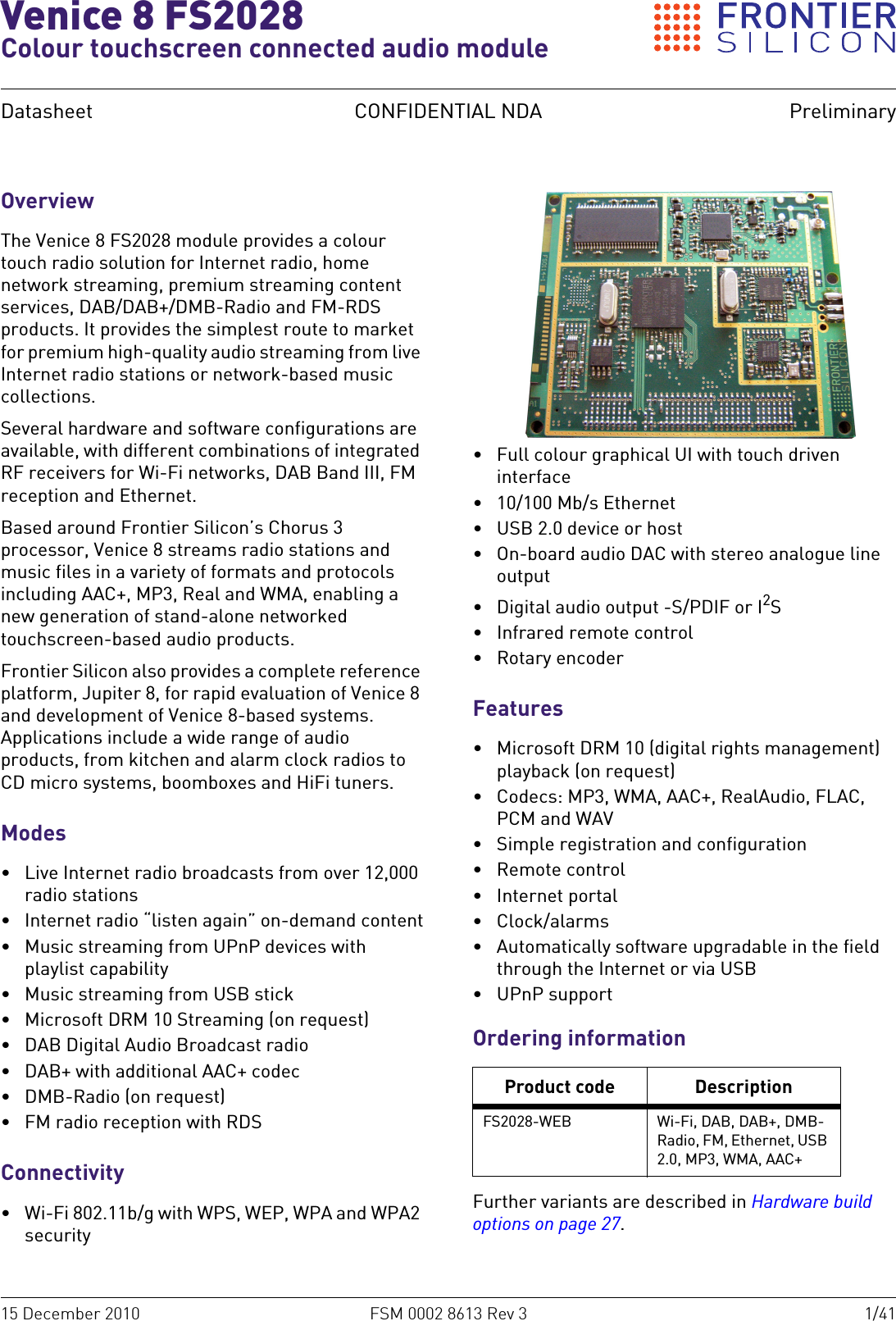 15 December 2010 FSM 0002 8613 Rev 3 1/41Datasheet CONFIDENTIAL NDA PreliminaryVenice 8 FS2028Colour touchscreen connected audio moduleOverviewThe Venice 8 FS2028 module provides a colour touch radio solution for Internet radio, home network streaming, premium streaming content services, DAB/DAB+/DMB-Radio and FM-RDS products. It provides the simplest route to market for premium high-quality audio streaming from live Internet radio stations or network-based music collections.Several hardware and software configurations are available, with different combinations of integrated RF receivers for Wi-Fi networks, DAB Band III, FM reception and Ethernet.Based around Frontier Silicon’s Chorus 3 processor, Venice 8 streams radio stations and music files in a variety of formats and protocols including AAC+, MP3, Real and WMA, enabling a new generation of stand-alone networked touchscreen-based audio products.Frontier Silicon also provides a complete reference platform, Jupiter 8, for rapid evaluation of Venice 8 and development of Venice 8-based systems. Applications include a wide range of audio products, from kitchen and alarm clock radios to CD micro systems, boomboxes and HiFi tuners.Modes• Live Internet radio broadcasts from over 12,000 radio stations• Internet radio “listen again” on-demand content• Music streaming from UPnP devices with playlist capability• Music streaming from USB stick• Microsoft DRM 10 Streaming (on request)• DAB Digital Audio Broadcast radio• DAB+ with additional AAC+ codec•DMB-Radio (on request)• FM radio reception with RDSConnectivity• Wi-Fi 802.11b/g with WPS, WEP, WPA and WPA2 security• Full colour graphical UI with touch driven interface• 10/100 Mb/s Ethernet• USB 2.0 device or host• On-board audio DAC with stereo analogue line output• Digital audio output -S/PDIF or I2S• Infrared remote control• Rotary encoderFeatures• Microsoft DRM 10 (digital rights management) playback (on request)• Codecs: MP3, WMA, AAC+, RealAudio, FLAC, PCM and WAV• Simple registration and configuration• Remote control•Internet portal•Clock/alarms• Automatically software upgradable in the field through the Internet or via USB• UPnP supportOrdering informationFurther variants are described in Hardware build options on page 27.Product code DescriptionFS2028-WEB Wi-Fi, DAB, DAB+, DMB-Radio, FM, Ethernet, USB 2.0, MP3, WMA, AAC+
