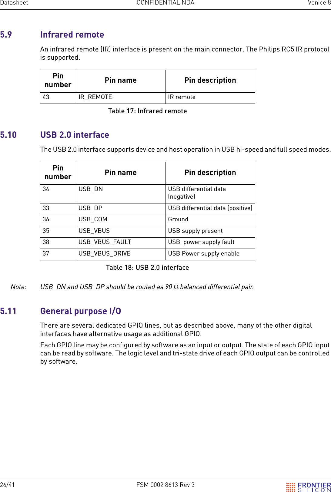26/41 FSM 0002 8613 Rev 3Datasheet CONFIDENTIAL NDA Venice 85.9 Infrared remoteAn infrared remote (IR) interface is present on the main connector. The Philips RC5 IR protocol is supported.5.10 USB 2.0 interfaceThe USB 2.0 interface supports device and host operation in USB hi-speed and full speed modes.Note: USB_DN and USB_DP should be routed as 90 &Omega; balanced differential pair.5.11  General purpose I/OThere are several dedicated GPIO lines, but as described above, many of the other digital interfaces have alternative usage as additional GPIO. Each GPIO line may be configured by software as an input or output. The state of each GPIO input can be read by software. The logic level and tri-state drive of each GPIO output can be controlled by software.Pin number Pin name Pin description43 IR_REMOTE IR remoteTable 17: Infrared remotePin number Pin name Pin description34 USB_DN USB differential data (negative)33 USB_DP USB differential data (positive)36 USB_COM Ground35 USB_VBUS USB supply present38 USB_VBUS_FAULT USB  power supply fault37 USB_VBUS_DRIVE USB Power supply enableTable 18: USB 2.0 interface