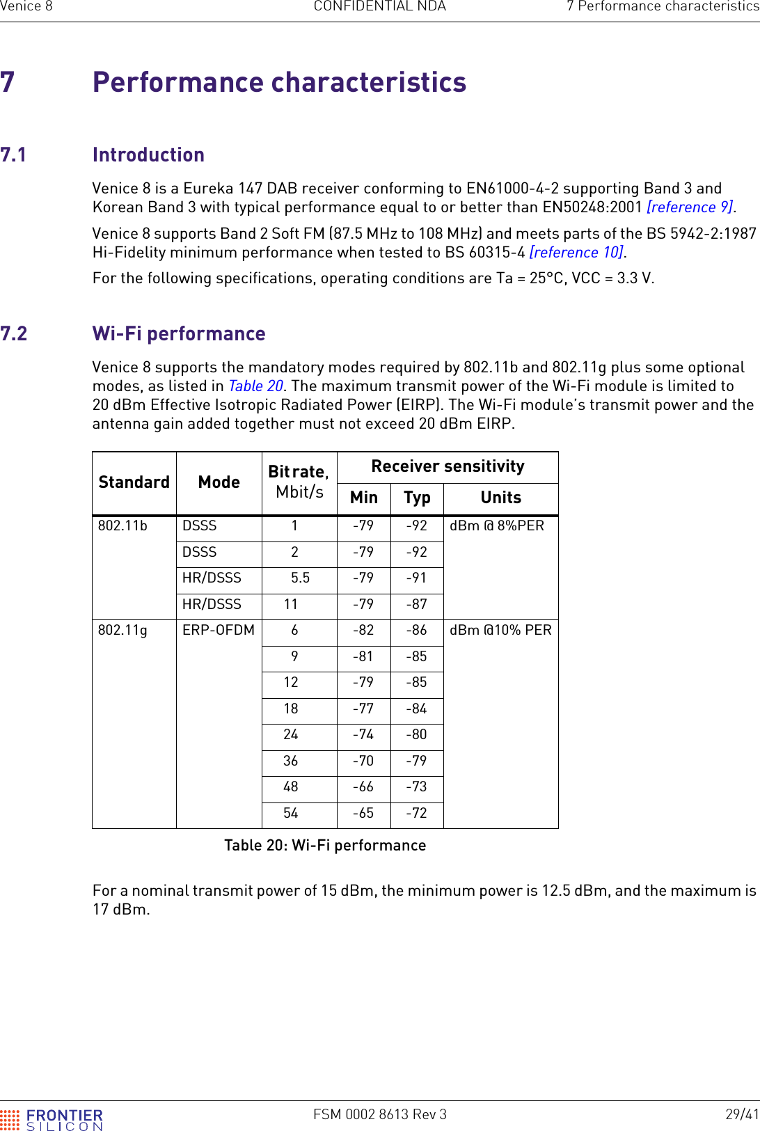 FSM 0002 8613 Rev 3 29/41Venice 8 CONFIDENTIAL NDA 7 Performance characteristics7 Performance characteristics7.1 IntroductionVenice 8 is a Eureka 147 DAB receiver conforming to EN61000-4-2 supporting Band 3 and Korean Band 3 with typical performance equal to or better than EN50248:2001 [reference 9].Venice 8 supports Band 2 Soft FM (87.5 MHz to 108 MHz) and meets parts of the BS 5942-2:1987 Hi-Fidelity minimum performance when tested to BS 60315-4 [reference 10].For the following specifications, operating conditions are Ta = 25&deg;C, VCC = 3.3 V.7.2 Wi-Fi performanceVenice 8 supports the mandatory modes required by 802.11b and 802.11g plus some optional modes, as listed in Table 20. The maximum transmit power of the Wi-Fi module is limited to 20 dBm Effective Isotropic Radiated Power (EIRP). The Wi-Fi module&rsquo;s transmit power and the antenna gain added together must not exceed 20 dBm EIRP.For a nominal transmit power of 15 dBm, the minimum power is 12.5 dBm, and the maximum is 17 dBm.Standard Mode Bit rate, Mbit/sReceiver sensitivityMin Typ Units802.11b DSSS 1 -79 -92 dBm @ 8%PERDSSS 2 -79 -92HR/DSSS 5.5 -79 -91HR/DSSS 11 -79 -87802.11g ERP-OFDM 6 -82 -86 dBm @10% PER9-81-8512 -79 -8518 -77 -8424 -74 -8036 -70 -7948 -66 -7354 -65 -72Table 20: Wi-Fi performance