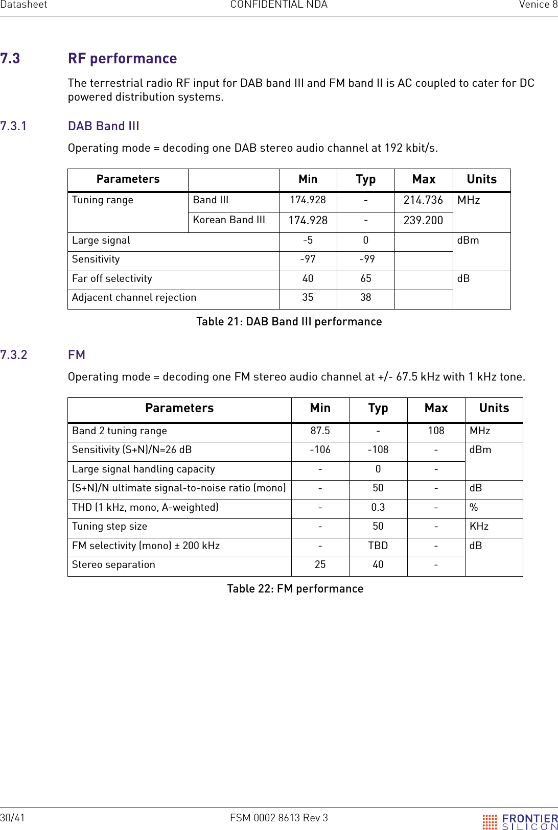 30/41 FSM 0002 8613 Rev 3Datasheet CONFIDENTIAL NDA Venice 87.3 RF performanceThe terrestrial radio RF input for DAB band III and FM band II is AC coupled to cater for DC powered distribution systems.7.3.1 DAB Band IIIOperating mode = decoding one DAB stereo audio channel at 192 kbit/s.7.3.2 FMOperating mode = decoding one FM stereo audio channel at +/- 67.5 kHz with 1 kHz tone.Parameters Min Typ Max UnitsTuning range Band III 174.928 - 214.736 MHzKorean Band III 174.928 -239.200Large signal -5 0 dBmSensitivity -97  -99Far off selectivity 40 65 dBAdjacent channel rejection 35 38Table 21: DAB Band III performanceParameters Min Typ Max UnitsBand 2 tuning range 87.5 - 108 MHzSensitivity (S+N)/N=26 dB -106 -108 - dBmLarge signal handling capacity - 0 -(S+N)/N ultimate signal-to-noise ratio (mono) - 50 - dBTHD (1 kHz, mono, A-weighted) - 0.3 - %Tuning step size - 50 - KHzFM selectivity (mono) &plusmn; 200 kHz - TBD - dBStereo separation 25 40 -Table 22: FM performance