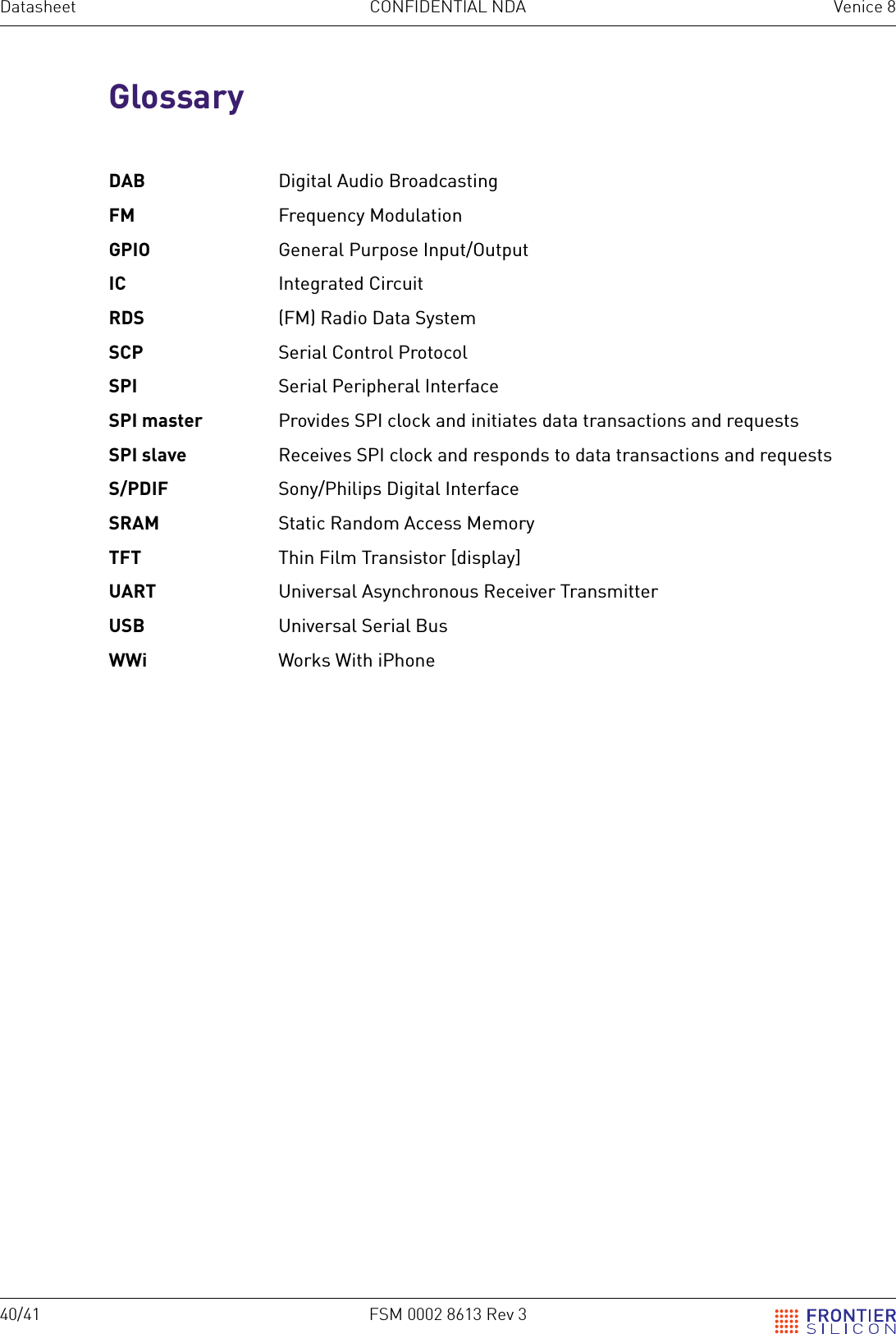 40/41 FSM 0002 8613 Rev 3Datasheet CONFIDENTIAL NDA Venice 8GlossaryDAB  Digital Audio BroadcastingFM  Frequency ModulationGPIO  General Purpose Input/OutputIC  Integrated CircuitRDS  (FM) Radio Data SystemSCP  Serial Control ProtocolSPI  Serial Peripheral InterfaceSPI master  Provides SPI clock and initiates data transactions and requestsSPI slave  Receives SPI clock and responds to data transactions and requestsS/PDIF  Sony/Philips Digital InterfaceSRAM  Static Random Access MemoryTFT  Thin Film Transistor [display]UART  Universal Asynchronous Receiver TransmitterUSB  Universal Serial BusWWi  Works With iPhone