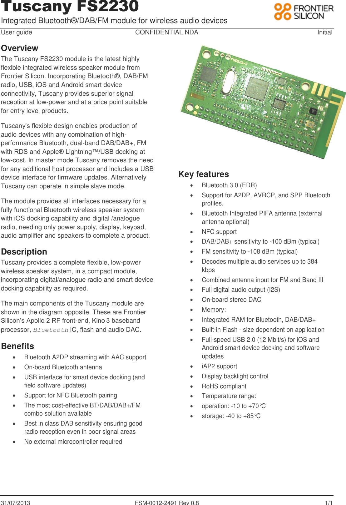 Tuscany FS2230 Integrated Bluetooth&reg;/DAB/FM module for wireless audio devices 31/07/2013  FSM-0012-2491 Rev 0.8  1/1 User guide  CONFIDENTIAL NDA  Initial Overview The Tuscany FS2230 module is the latest highly flexible integrated wireless speaker module from Frontier Silicon. Incorporating Bluetooth&reg;, DAB/FM radio, USB, iOS and Android smart device connectivity, Tuscany provides superior signal reception at low-power and at a price point suitable for entry level products.  Tuscany&rsquo;s flexible design enables production of  audio devices with any combination of high-performance Bluetooth, dual-band DAB/DAB+, FM with RDS and Apple&reg; Lightning&trade;/USB docking at low-cost. In master mode Tuscany removes the need for any additional host processor and includes a USB device interface for firmware updates. Alternatively Tuscany can operate in simple slave mode. The module provides all interfaces necessary for a fully functional Bluetooth wireless speaker system with iOS docking capability and digital /analogue radio, needing only power supply, display, keypad, audio amplifier and speakers to complete a product. Description Tuscany provides a complete flexible, low-power wireless speaker system, in a compact module, incorporating digital/analogue radio and smart device docking capability as required. The main components of the Tuscany module are shown in the diagram opposite. These are Frontier Silicon&rsquo;s Apollo 2 RF front-end, Kino 3 baseband processor, Bluetooth IC, flash and audio DAC.   Benefits   Bluetooth A2DP streaming with AAC support  On-board Bluetooth antenna   USB interface for smart device docking (and field software updates)   Support for NFC Bluetooth pairing   The most cost-effective BT/DAB/DAB+/FM combo solution available   Best in class DAB sensitivity ensuring good radio reception even in poor signal areas    No external microcontroller required  Key features   Bluetooth 3.0 (EDR)   Support for A2DP, AVRCP, and SPP Bluetooth profiles.   Bluetooth Integrated PIFA antenna (external antenna optional)   NFC support   DAB/DAB+ sensitivity to -100 dBm (typical)   FM sensitivity to -108 dBm (typical)   Decodes multiple audio services up to 384 kbps   Combined antenna input for FM and Band III   Full digital audio output (I2S)  On-board stereo DAC   Memory:   Integrated RAM for Bluetooth, DAB/DAB+   Built-in Flash - size dependent on application   Full-speed USB 2.0 (12 Mbit/s) for iOS and Android smart device docking and software updates   iAP2 support   Display backlight control   RoHS compliant   Temperature range:   operation: -10 to +70&deg;C   storage: -40 to +85&deg;C 