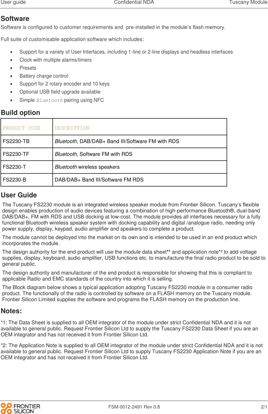 User guide  Confidential NDA  Tuscany Module   FSM-0012-2491 Rev 0.8  2/1 Software Software is configured to customer requirements and  pre-installed in the module&rsquo;s flash memory.  Full suite of customisable application software which includes:   Support for a variety of User Interfaces, including 1-line or 2-line displays and headless interfaces   Clock with multiple alarms/timers   Presets   Battery charge control   Support for 2 rotary encoder and 10 keys   Optional USB field upgrade available   Simple Bluetooth pairing using NFC Build option PRODUCT CODE DESCRIPTION FS2230-TB Bluetooth, DAB/DAB+ Band III/Software FM with RDS FS2230-TF Bluetooth, Software FM with RDS FS2230-T Bluetooth wireless speakers FS2230-B DAB/DAB+ Band III/Software FM RDS User Guide The Tuscany FS2230 module is an integrated wireless speaker module from Frontier Silicon. Tuscany&rsquo;s flexible design enables production of audio devices featuring a combination of high-performance Bluetooth&reg;, dual-band DAB/DAB+, FM with RDS and USB docking at low-cost. The module provides all interfaces necessary for a fully functional Bluetooth wireless speaker system with docking capability and digital /analogue radio, needing only power supply, display, keypad, audio amplifier and speakers to complete a product. The module cannot be deployed into the market on its own and is intended to be used in an end product which incorporates the module. The design authority for the end product will use the module data sheet*&sup1; and application note*&sup2; to add voltage supplies, display, keyboard, audio amplifier, USB functions etc. to manufacture the final radio product to be sold to general public. The design authority and manufacturer of the end product is responsible for showing that this is compliant to applicable Radio and EMC standards of the country into which it is selling.  The Block diagram below shows a typical application adopting Tuscany FS2230 module in a consumer radio product. The functionally of the radio is controlled by software on a FLASH memory on the Tuscany module. Frontier Silicon Limited supplies the software and programs the FLASH memory on the production line. Notes: *1: The Data Sheet is supplied to all OEM integrator of the module under strict Confidential NDA and it is not available to general public. Request Frontier Silicon Ltd to supply the Tuscany FS2230 Data Sheet if you are an OEM integrator and has not received it from Frontier Silicon Ltd. *2: The Application Note is supplied to all OEM integrator of the module under strict Confidential NDA and it is not available to general public. Request Frontier Silicon Ltd to supply Tuscany FS2230 Application Note if you are an OEM integrator and has not received it from Frontier Silicon Ltd.      