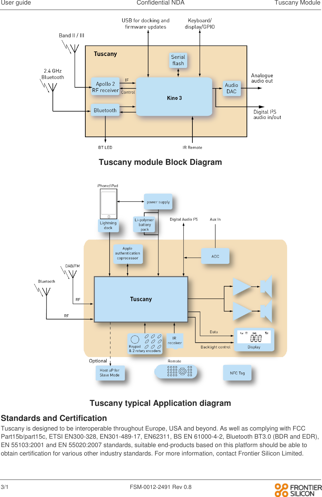User guide  Confidential NDA  Tuscany Module 3/1  FSM-0012-2491 Rev 0.8    Tuscany module Block Diagram   Tuscany typical Application diagram Standards and Certification Tuscany is designed to be interoperable throughout Europe, USA and beyond. As well as complying with FCC Part15b/part15c, ETSI EN300-328, EN301-489-17, EN62311, BS EN 61000-4-2, Bluetooth BT3.0 (BDR and EDR), EN 55103:2001 and EN 55020:2007 standards, suitable end-products based on this platform should be able to obtain certification for various other industry standards. For more information, contact Frontier Silicon Limited.   