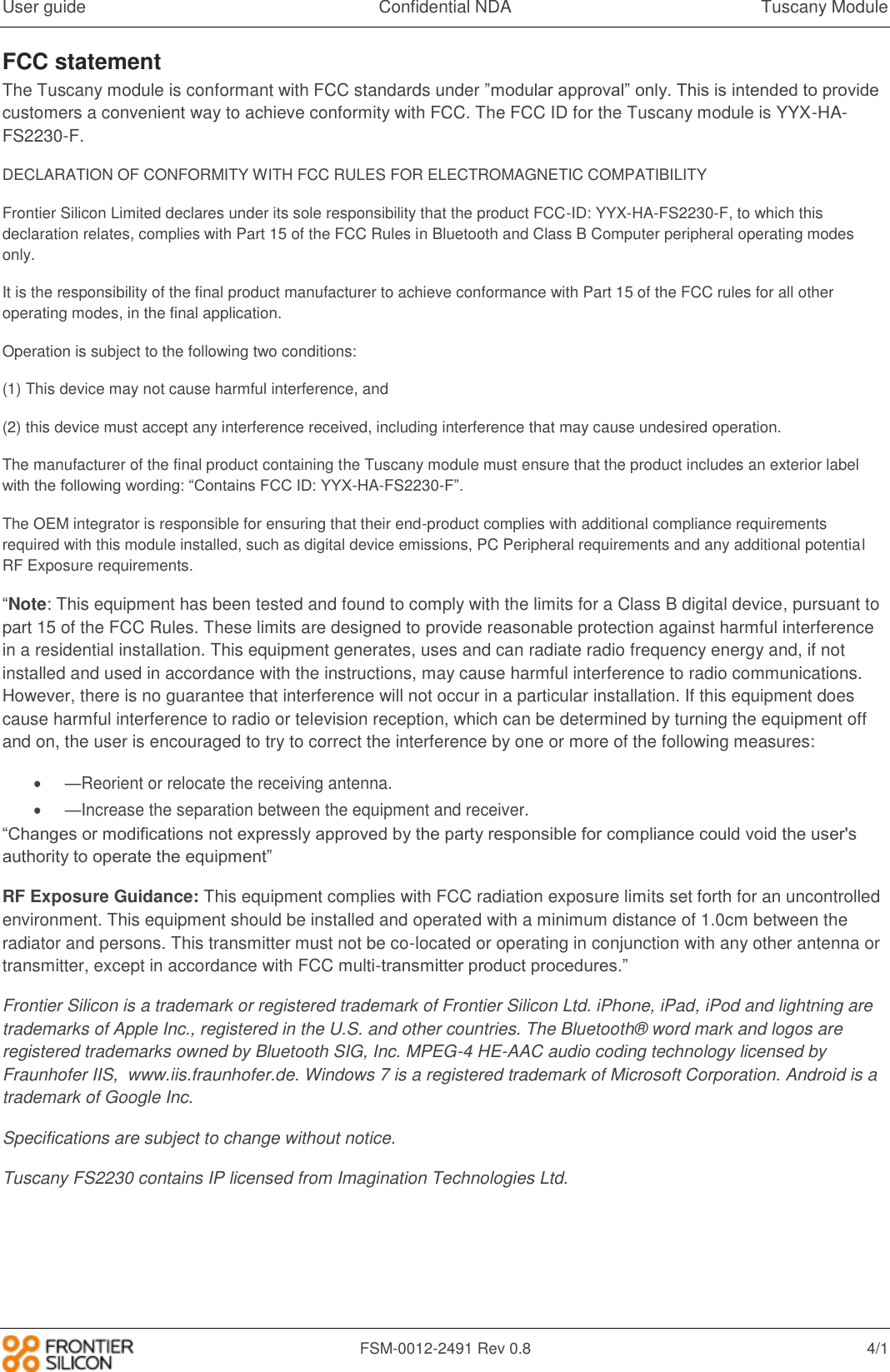 User guide  Confidential NDA  Tuscany Module   FSM-0012-2491 Rev 0.8  4/1 FCC statement The Tuscany module is conformant with FCC standards under &rdquo;modular approval&rdquo; only. This is intended to provide customers a convenient way to achieve conformity with FCC. The FCC ID for the Tuscany module is YYX-HA-FS2230-F.  DECLARATION OF CONFORMITY WITH FCC RULES FOR ELECTROMAGNETIC COMPATIBILITY Frontier Silicon Limited declares under its sole responsibility that the product FCC-ID: YYX-HA-FS2230-F, to which this declaration relates, complies with Part 15 of the FCC Rules in Bluetooth and Class B Computer peripheral operating modes only.  It is the responsibility of the final product manufacturer to achieve conformance with Part 15 of the FCC rules for all other operating modes, in the final application.  Operation is subject to the following two conditions: (1) This device may not cause harmful interference, and  (2) this device must accept any interference received, including interference that may cause undesired operation. The manufacturer of the final product containing the Tuscany module must ensure that the product includes an exterior label with the following wording: &ldquo;Contains FCC ID: YYX-HA-FS2230-F&rdquo;. The OEM integrator is responsible for ensuring that their end-product complies with additional compliance requirements required with this module installed, such as digital device emissions, PC Peripheral requirements and any additional potential RF Exposure requirements. &ldquo;Note: This equipment has been tested and found to comply with the limits for a Class B digital device, pursuant to part 15 of the FCC Rules. These limits are designed to provide reasonable protection against harmful interference in a residential installation. This equipment generates, uses and can radiate radio frequency energy and, if not installed and used in accordance with the instructions, may cause harmful interference to radio communications. However, there is no guarantee that interference will not occur in a particular installation. If this equipment does cause harmful interference to radio or television reception, which can be determined by turning the equipment off and on, the user is encouraged to try to correct the interference by one or more of the following measures:  &mdash;Reorient or relocate the receiving antenna.  &mdash;Increase the separation between the equipment and receiver.  &ldquo;Changes or modifications not expressly approved by the party responsible for compliance could void the user's authority to operate the equipment&rdquo; RF Exposure Guidance: This equipment complies with FCC radiation exposure limits set forth for an uncontrolled environment. This equipment should be installed and operated with a minimum distance of 1.0cm between the radiator and persons. This transmitter must not be co-located or operating in conjunction with any other antenna or transmitter, except in accordance with FCC multi-transmitter product procedures.&rdquo; Frontier Silicon is a trademark or registered trademark of Frontier Silicon Ltd. iPhone, iPad, iPod and lightning are trademarks of Apple Inc., registered in the U.S. and other countries. The Bluetooth&reg; word mark and logos are registered trademarks owned by Bluetooth SIG, Inc. MPEG-4 HE-AAC audio coding technology licensed by Fraunhofer IIS,  www.iis.fraunhofer.de. Windows 7 is a registered trademark of Microsoft Corporation. Android is a trademark of Google Inc. Specifications are subject to change without notice. Tuscany FS2230 contains IP licensed from Imagination Technologies Ltd. 