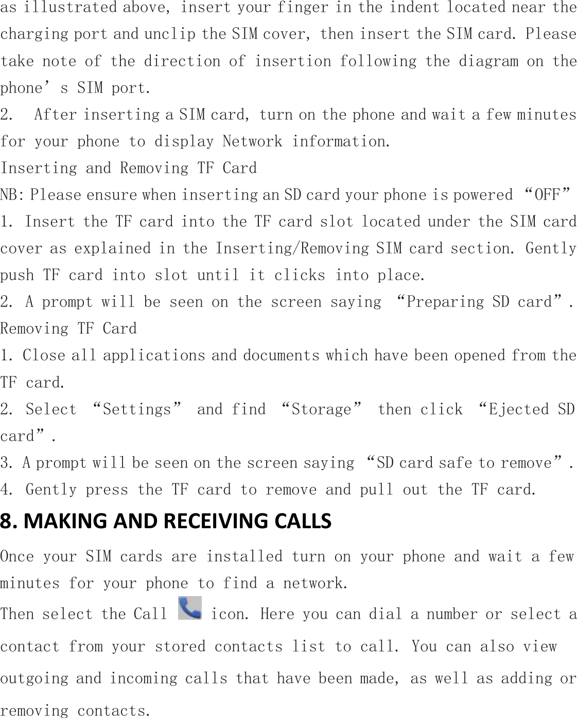 as illustrated above, insert your finger in the indent located near the charging port and unclip the SIM cover, then insert the SIM card. Please take note of the direction of insertion following the diagram on the phone’s SIM port.   2.  After inserting a SIM card, turn on the phone and wait a few minutes for your phone to display Network information. Inserting and Removing TF Card  NB: Please ensure when inserting an SD card your phone is powered “OFF” 1. Insert the TF card into the TF card slot located under the SIM card cover as explained in the Inserting/Removing SIM card section. Gently push TF card into slot until it clicks into place. 2. A prompt will be seen on the screen saying “Preparing SD card”. Removing TF Card 1. Close all applications and documents which have been opened from the TF card. 2. Select “Settings” and find “Storage” then click “Ejected SD card”. 3. A prompt will be seen on the screen saying “SD card safe to remove”. 4. Gently press the TF card to remove and pull out the TF card. 8. MAKING AND RECEIVING CALLS Once your SIM cards are installed turn on your phone and wait a few minutes for your phone to find a network. Then select the Call   icon. Here you can dial a number or select a contact from your stored contacts list to call. You can also view outgoing and incoming calls that have been made, as well as adding or removing contacts. 