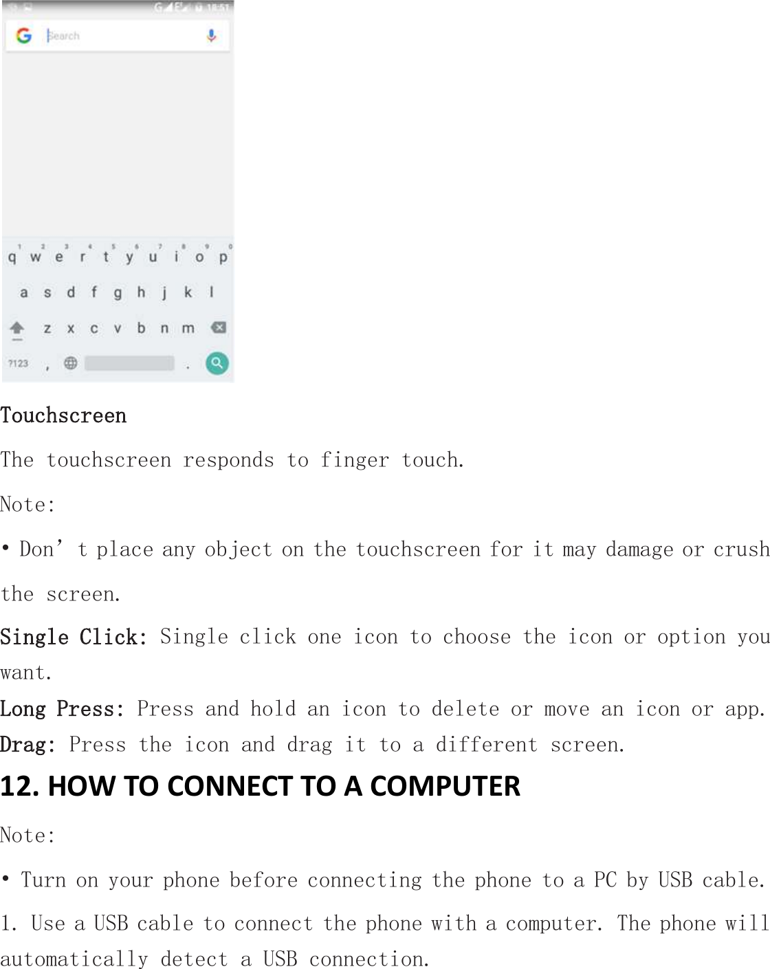  Touchscreen The touchscreen responds to finger touch.  Note: • Don’t place any object on the touchscreen for it may damage or crush the screen. Single Click: Single click one icon to choose the icon or option you want. Long Press: Press and hold an icon to delete or move an icon or app.  Drag: Press the icon and drag it to a different screen. 12. HOW TO CONNECT TO A COMPUTER Note: • Turn on your phone before connecting the phone to a PC by USB cable. 1. Use a USB cable to connect the phone with a computer. The phone will automatically detect a USB connection.  