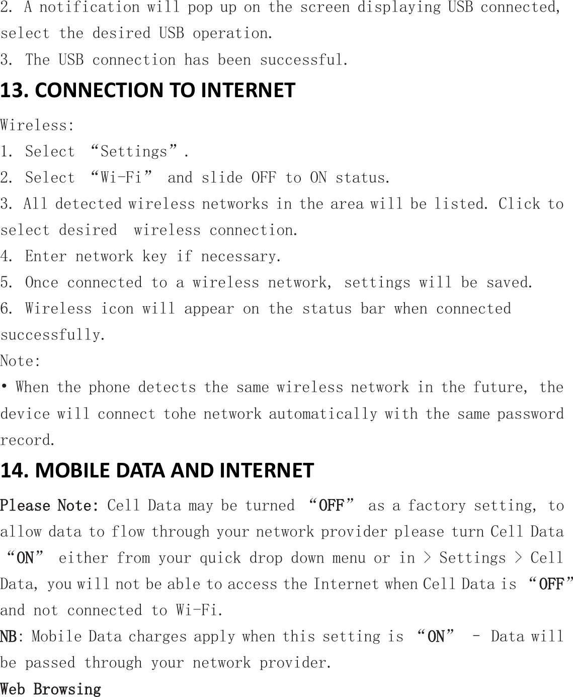 2. A notification will pop up on the screen displaying USB connected, select the desired USB operation. 3. The USB connection has been successful. 13. CONNECTION TO INTERNET Wireless: 1. Select “Settings”. 2. Select “Wi-Fi” and slide OFF to ON status. 3. All detected wireless networks in the area will be listed. Click to select desired  wireless connection. 4. Enter network key if necessary. 5. Once connected to a wireless network, settings will be saved. 6. Wireless icon will appear on the status bar when connected successfully. Note: • When the phone detects the same wireless network in the future, the device will connect tohe network automatically with the same password record. 14. MOBILE DATA AND INTERNET Please Note: Cell Data may be turned “OFF” as a factory setting, to allow data to flow through your network provider please turn Cell Data “ON” either from your quick drop down menu or in &gt; Settings &gt; Cell Data, you will not be able to access the Internet when Cell Data is “OFF” and not connected to Wi-Fi. NB: Mobile Data charges apply when this setting is “ON” – Data will be passed through your network provider. Web Browsing 