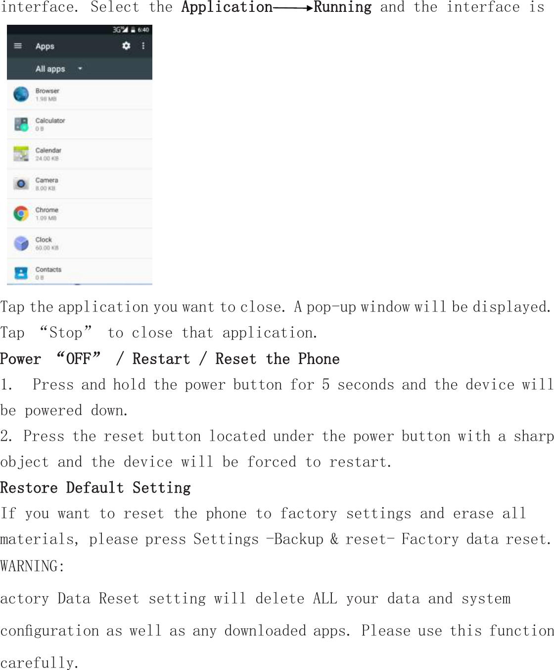 interface. Select the Application Running and the interface is     Tap the application you want to close. A pop-up window will be displayed. Tap “Stop” to close that application. Power “OFF” / Restart / Reset the Phone  1.  Press and hold the power button for 5 seconds and the device will be powered down. 2. Press the reset button located under the power button with a sharp object and the device will be forced to restart. Restore Default Setting If you want to reset the phone to factory settings and erase all materials, please press Settings -Backup &amp; reset- Factory data reset. WARNING: actory Data Reset setting will delete ALL your data and system conﬁguration as well as any downloaded apps. Please use this function carefully. 