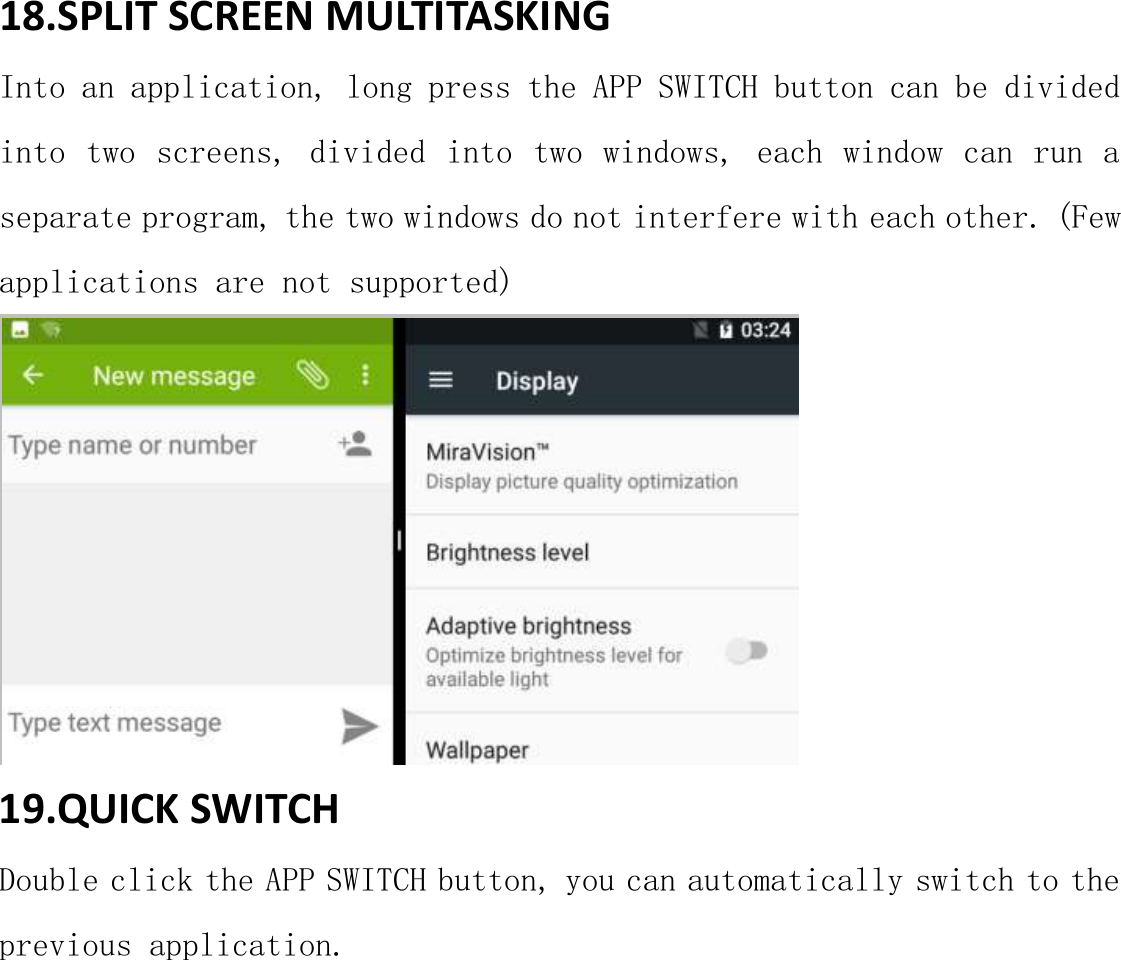 18.SPLIT SCREEN MULTITASKING Into an application, long press the APP SWITCH button can be divided into two screens, divided into two windows, each window can run a separate program, the two windows do not interfere with each other. (Few  applications are not supported)  19.QUICK SWITCH Double click the APP SWITCH button, you can automatically switch to the previous application.    