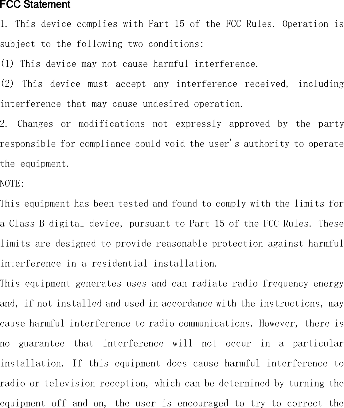  FCC Statement 1. This device complies with Part 15 of the FCC Rules. Operation is subject to the following two conditions: (1) This device may not cause harmful interference. (2)  This  device  must  accept  any  interference  received,  including interference that may cause undesired operation. 2.  Changes  or  modifications  not  expressly  approved  by  the  party responsible for compliance could void the user&apos;s authority to operate the equipment. NOTE:  This equipment has been tested and found to comply with the limits for a Class B digital device, pursuant to Part 15 of the FCC Rules. These limits are designed to provide reasonable protection against harmful interference in a residential installation. This equipment generates uses and can radiate radio frequency energy and, if not installed and used in accordance with the instructions, may cause harmful interference to radio communications. However, there is no  guarantee  that  interference  will  not  occur  in  a  particular installation. If this equipment does cause harmful interference to radio or television reception, which can be determined by turning the equipment off and on, the user is encouraged to try to correct the 