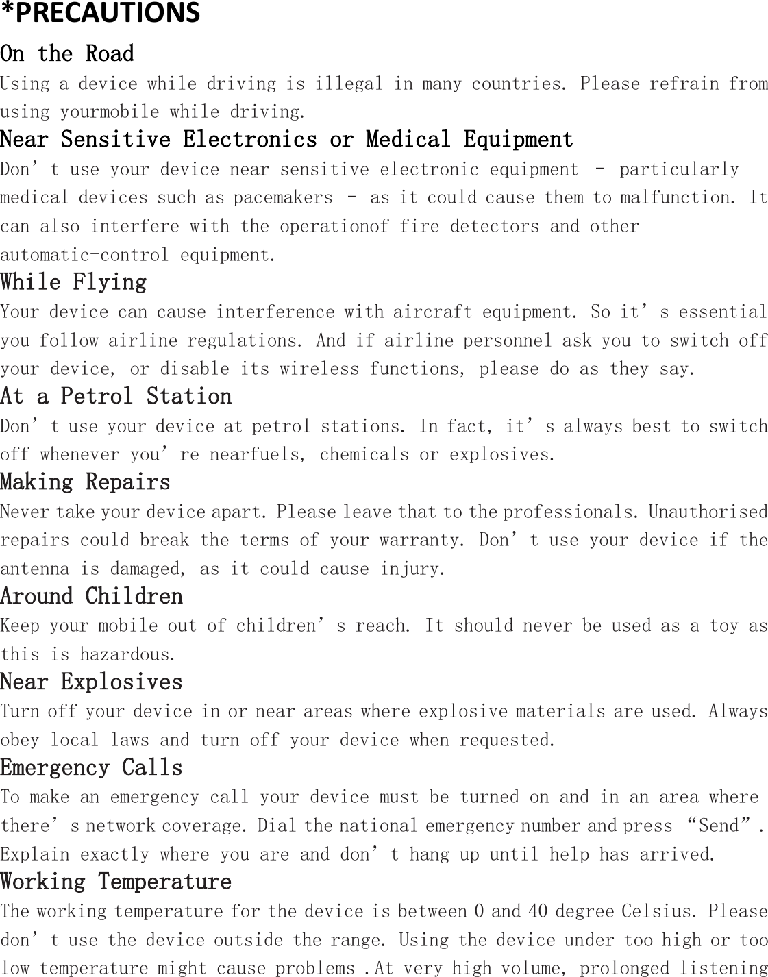 *PRECAUTIONS On the Road Using a device while driving is illegal in many countries. Please refrain from using yourmobile while driving. Near Sensitive Electronics or Medical Equipment Don’t use your device near sensitive electronic equipment – particularly medical devices such as pacemakers – as it could cause them to malfunction. It can also interfere with the operationof fire detectors and other automatic-control equipment.  While Flying Your device can cause interference with aircraft equipment. So it’s essential you follow airline regulations. And if airline personnel ask you to switch off your device, or disable its wireless functions, please do as they say. At a Petrol Station Don’t use your device at petrol stations. In fact, it’s always best to switch off whenever you’re nearfuels, chemicals or explosives. Making Repairs Never take your device apart. Please leave that to the professionals. Unauthorised repairs could break the terms of your warranty. Don’t use your device if the antenna is damaged, as it could cause injury.  Around Children Keep your mobile out of children’s reach. It should never be used as a toy as this is hazardous. Near Explosives  Turn off your device in or near areas where explosive materials are used. Always obey local laws and turn off your device when requested. Emergency Calls To make an emergency call your device must be turned on and in an area where there’s network coverage. Dial the national emergency number and press “Send”. Explain exactly where you are and don’t hang up until help has arrived. Working Temperature The working temperature for the device is between 0 and 40 degree Celsius. Please don’t use the device outside the range. Using the device under too high or too low temperature might cause problems .At very high volume, prolonged listening 